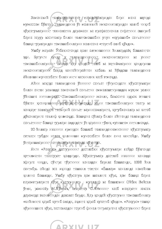 Замонавий телевидениенинг парадоксларидан бири мана шунда мужассам бўлган. Телевидение ўз молиявий имкониятларидан келиб чиқиб кўрсатувларнинг технологик даражаси ва профессионал сифатини ошириб барча зарур воситалар билан телетомошабин учун «курашиб» санъатнинг бошқа турларидан томошабинларни холисона «тортиб олиб қўяди». Ушбу жараён Ўзбекистонда ҳали олтмишинчи йиллардаёқ бошланган эди. Бугунги кунда у телевидениенинг имкониятларини ва унинг томошабинларнинг амалда ҳар қандай талаб ва эҳтиёжларини қондириш имкониятларини беҳад кенгайтираётган кабель ва йўлдош телевидение ёйилиши муносабати билан янги кескинлик касб этмоқда. Айни вақтда телевидение ўзининг санъат тўғрисидаги кўрсатувлари билан онгли равишда замонавий санъатни оммалаштиришдек муҳим ролни ўйнашга интилмоқда. Томошабинларнинг жонли, бевосита идрок этишга бўлган қизиқишини рағбатлантирмоқда. Яъни томошабинларни театр ва концерт залларига тасвирий санъат вернисажларига, кутубхоналар ва китоб дўконларига таклиф қилмоқда. Бошқача сўзлар билан айтганда телевидение санъатнинг бошқа турлари олдидаги ўз қарзини тўлиқ «узишга» интилмоқда. 90-йиллар иккинчи ярмидан бошлаб телевидениемизнинг кўрсатувлар сеткаси тубдан ислоҳ қилиниши муносабати билан анча кенгайди. Ушбу ўзгаришларнинг натижалари тезликда кўринди. Янги «Ракурс» дастурининг дастлабки кўрсатувлари пайдо бўлганда кутилмаган таассурот қолдирди. Кўрсатувлар дастлаб иккинчи каналда эфирга чиқди, сўнгра тўртинчи каналдан берила бошланди, 1998 йил сентябрь ойида эса яқинда ташкил топган «Ёшлар» каналида намойиш қилина бошлади. Ушбу кўрсатув ҳам шаклига кўра, ҳам бошқа барча параметрларига кўра яратувчилар - муаллиф ва бошловчи Ойбек Вейсал ўғли, режисёр М.Хўжаев, оператор О.Кимнинг касб маҳорати юксак даражада эканлигидан далолат берди. Ҳар қандай кўрсатувни томошабинлар «кийимига қараб кутиб олади, ақлига қараб кузатиб қўяди». «Ракурс» ташқи кўринишига кўра, заставкадан тортиб финал титрларгача кўрсатувнинг барча 