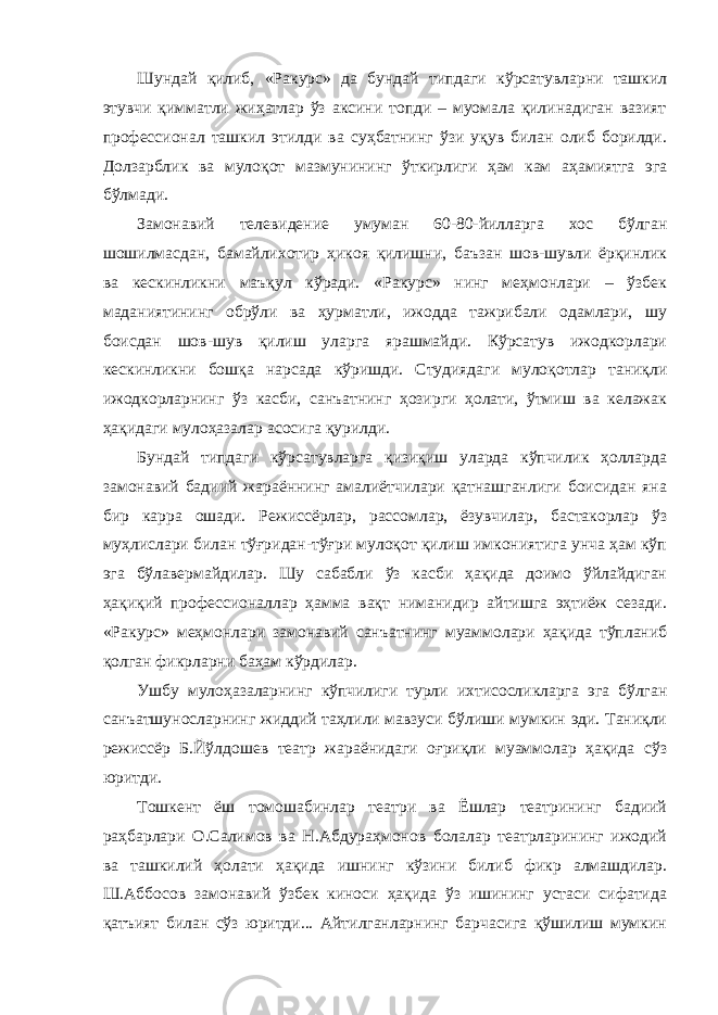 Шундай қилиб, «Ракурс» да бундай типдаги кўрсатувларни ташкил этувчи қимматли жиҳатлар ўз аксини топди – муомала қилинадиган вазият профессионал ташкил этилди ва суҳбатнинг ўзи уқув билан олиб борилди. Долзарблик ва мулоқот мазмунининг ўткирлиги ҳам кам аҳамиятга эга бўлмади. Замонавий телевидение умуман 60-80-йилларга хос бўлган шошилмасдан, бамайлихотир ҳикоя қилишни, баъзан шов-шувли ёрқинлик ва кескинликни маъқул кўради. «Ракурс» нинг меҳмонлари – ўзбек маданиятининг обрўли ва ҳурматли, ижодда тажрибали одамлари, шу боисдан шов-шув қилиш уларга ярашмайди. Кўрсатув ижодкорлари кескинликни бошқа нарсада кўришди. Студиядаги мулоқотлар таниқли ижодкорларнинг ўз касби, санъатнинг ҳозирги ҳолати, ўтмиш ва келажак ҳақидаги мулоҳазалар асосига қурилди. Бундай типдаги кўрсатувларга қизиқиш уларда кўпчилик ҳолларда замонавий бадиий жараённинг амалиётчилари қатнашганлиги боисидан яна бир карра ошади. Режиссёрлар, рассомлар, ёзувчилар, бастакорлар ўз муҳлислари билан тўғридан-тўғри мулоқот қилиш имкониятига унча ҳам кўп эга бўлавермайдилар. Шу сабабли ўз касби ҳақида доимо ўйлайдиган ҳақиқий профессионаллар ҳамма вақт ниманидир айтишга эҳтиёж сезади. «Ракурс» меҳмонлари замонавий санъатнинг муаммолари ҳақида тўпланиб қолган фикрларни баҳам кўрдилар. Ушбу мулоҳазаларнинг кўпчилиги турли ихтисосликларга эга бўлган санъатшуносларнинг жиддий таҳлили мавзуси бўлиши мумкин эди. Таниқли режиссёр Б.Йўлдошев театр жараёнидаги оғриқли муаммолар ҳақида сўз юритди. Тошкент ёш томошабинлар театри ва Ёшлар театрининг бадиий раҳбарлари О.Салимов ва Н.Абдураҳмонов болалар театрларининг ижодий ва ташкилий ҳолати ҳақида ишнинг кўзини билиб фикр алмашдилар. Ш.Аббосов замонавий ўзбек киноси ҳақида ўз ишининг устаси сифатида қатъият билан сўз юритди... Айтилганларнинг барчасига қўшилиш мумкин 