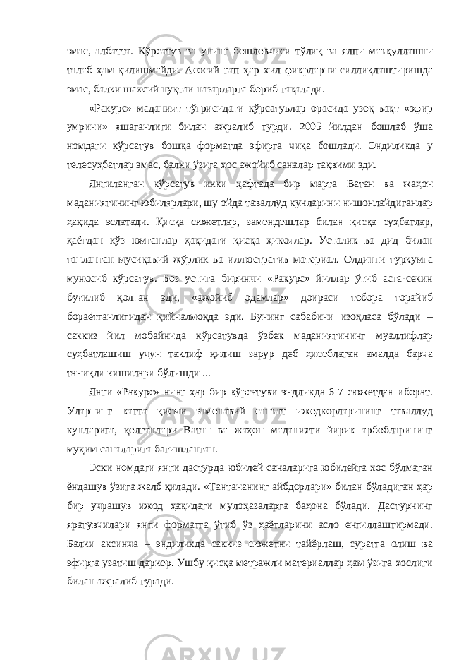 эмас, албатта. Кўрсатув ва унинг бошловчиси тўлиқ ва ялпи маъқуллашни талаб ҳам қилишмайди. Асосий гап ҳар хил фикрларни силлиқлаштиришда эмас, балки шахсий нуқтаи назарларга бориб тақалади. «Ракурс» маданият тўғрисидаги кўрсатувлар орасида узоқ вақт «эфир умрини» яшаганлиги билан ажралиб турди. 2005 йилдан бошлаб ўша номдаги кўрсатув бошқа форматда эфирга чиқа бошлади. Эндиликда у телесуҳбатлар эмас, балки ўзига хос ажойиб саналар тақвими эди. Янгиланган кўрсатув икки ҳафтада бир марта Ватан ва жаҳон маданиятининг юбилярлари, шу ойда таваллуд кунларини нишонлайдиганлар ҳақида эслатади. Қисқа сюжетлар, замондошлар билан қисқа суҳбатлар, ҳаётдан кўз юмганлар ҳақидаги қисқа ҳикоялар. Усталик ва дид билан танланган мусиқавий жўрлик ва иллюстратив материал. Олдинги туркумга муносиб кўрсатув. Боз устига биринчи «Ракурс» йиллар ўтиб аста-секин буғилиб қолган эди, «ажойиб одамлар» доираси тобора торайиб бораётганлигидан қийналмоқда эди. Бунинг сабабини изоҳласа бўлади – саккиз йил мобайнида кўрсатувда ўзбек маданиятининг муаллифлар суҳбатлашиш учун таклиф қилиш зарур деб ҳисоблаган амалда барча таниқли кишилари бўлишди ... Янги «Ракурс» нинг ҳар бир кўрсатуви эндликда 6-7 сюжетдан иборат. Уларнинг катта қисми замонавий санъат ижодкорларининг таваллуд кунларига, қолганлари Ватан ва жаҳон маданияти йирик арбобларининг муҳим саналарига бағишланган. Эски номдаги янги дастурда юбилей саналарига юбилейга хос бўлмаган ёндашув ўзига жалб қилади. «Тантананинг айбдорлари» билан бўладиган ҳар бир учрашув ижод ҳақидаги мулоҳазаларга баҳона бўлади. Дастурнинг яратувчилари янги форматга ўтиб ўз ҳаётларини асло енгиллаштирмади. Балки аксинча – эндиликда саккиз сюжетни тайёрлаш, суратга олиш ва эфирга узатиш даркор. Ушбу қисқа метражли материаллар ҳам ўзига хослиги билан ажралиб туради. 