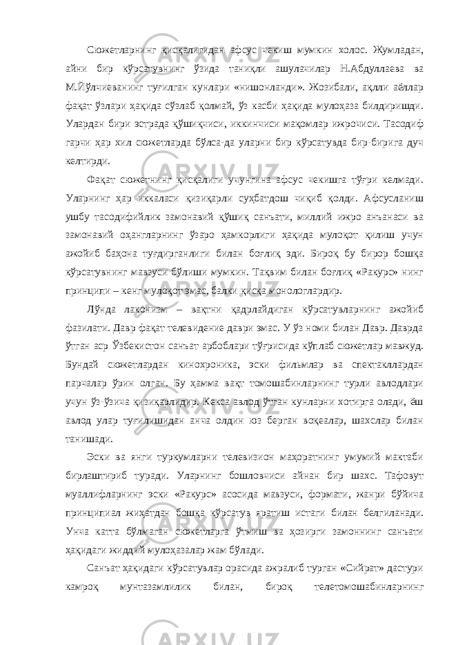 Сюжетларнинг қисқалигидан афсус чекиш мумкин холос. Жумладан, айни бир кўрсатувнинг ўзида таниқли ашулачилар Н.Абдуллаева ва М.Йўлчиеванинг туғилган кунлари «нишонланди». Жозибали, ақлли аёллар фақат ўзлари ҳақида сўзлаб қолмай, ўз касби ҳақида мулоҳаза билдиришди. Улардан бири эстрада қўшиқчиси, иккинчиси мақомлар ижрочиси. Тасодиф гарчи ҳар хил сюжетларда бўлса-да уларни бир кўрсатувда бир-бирига дуч келтирди. Фақат сюжетнинг қисқалиги учунгина афсус чекишга тўғри келмади. Уларнинг ҳар иккаласи қизиқарли суҳбатдош чиқиб қолди. Афсусланиш ушбу тасодифийлик замонавий қўшиқ санъати, миллий ижро анъанаси ва замонавий оҳангларнинг ўзаро ҳамкорлиги ҳақида мулоқот қилиш учун ажойиб баҳона туғдирганлиги билан боғлиқ эди. Бироқ бу бирор бошқа кўрсатувнинг мавзуси бўлиши мумкин. Тақвим билан боғлиқ «Ракурс» нинг принципи – кенг мулоқот эмас, балки қисқа монологлардир. Лўнда лаконизм – вақтни қадрлайдиган кўрсатувларнинг ажойиб фазилати. Давр фақат телевидение даври эмас. У ўз номи билан Давр. Даврда ўтган аср Ўзбекистон санъат арбоблари тўғрисида кўплаб сюжетлар мавжуд. Бундай сюжетлардан кинохроника, эски фильмлар ва спектакллардан парчалар ўрин олган. Бу ҳамма вақт томошабинларнинг турли авлодлари учун ўз-ўзича қизиқарлидир. Кекса авлод ўтган кунларни хотирга олади, ёш авлод улар туғилишидан анча олдин юз берган воқеалар, шахслар билан танишади. Эски ва янги туркумларни телевизион маҳоратнинг умумий мактаби бирлаштириб туради. Уларнинг бошловчиси айнан бир шахс. Тафовут муаллифларнинг эски «Ракурс» асосида мавзуси, формати, жанри бўйича принципиал жиҳатдан бошқа кўрсатув яратиш истаги билан белгиланади. Унча катта бўлмаган сюжетларга ўтмиш ва ҳозирги замоннинг санъати ҳақидаги жиддий мулоҳазалар жам бўлади. Санъат ҳақидаги кўрсатувлар орасида ажралиб турган «Сийрат» дастури камроқ мунтазамлилик билан, бироқ телетомошабинларнинг 