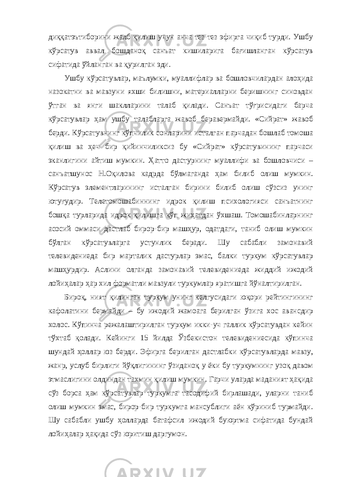 диққатэътиборини жалб қилиш учун анча тез-тез эфирга чиқиб турди. Ушбу кўрсатув аввал бошданоқ санъат кишиларига бағишланган кўрсатув сифатида ўйланган ва қурилган эди. Ушбу кўрсатувлар, маълумки, муаллифлар ва бошловчилардан алоҳида назокатни ва мавзуни яхши билишни, материалларни беришнинг синовдан ўтган ва янги шаклларини талаб қилади. Санъат тўғрисидаги барча кўрсатувлар ҳам ушбу талабларга жавоб беравермайди. «Сийрат» жавоб берди. Кўрсатувнинг кўпчилик сонларини исталган парчадан бошлаб томоша қилиш ва ҳеч бир қийинчиликсиз бу «Сийрат» кўрсатувининг парчаси эканлигини айтиш мумкин. Ҳатто дастурнинг муаллифи ва бошловчиси – санъатшунос Н.Оқилова кадрда бўлмаганда ҳам билиб олиш мумкин. Кўрсатув элементларининг исталган бирини билиб олиш сўзсиз унинг ютуғудир. Телетомошабиннинг идрок қилиш психологияси санъатнинг бошқа турларида идрок қилишга кўп жиҳатдан ўхшаш. Томошабинларнинг асосий оммаси дастлаб бирор-бир машҳур, одатдаги, таниб олиш мумкин бўлган кўрсатувларга устунлик беради. Шу сабабли замонавий телевидениеда бир марталик дастурлар эмас, балки туркум кўрсатувлар машҳурдир. Аслини олганда замонавий телевидениеда жиддий ижодий лойиҳалар ҳар хил форматли мавзули туркумлар яратишга йўналтирилган. Бироқ, ният қилинган туркум унинг келгусидаги юқори рейтингининг кафолатини бермайди – бу ижодий жамоага берилган ўзига хос авансдир холос. Кўпинча режалаштирилган туркум икки-уч галлик кўрсатувдан кейин тўхтаб қолади. Кейинги 15 йилда Ўзбекистон телевидениесида кўпинча шундай ҳоллар юз берди. Эфирга берилган дастлабки кўрсатувларда мавзу, жанр, услуб бирлиги йўқлигининг ўзиданоқ у ёки бу туркумнинг узоқ давом этмаслигини олдиндан тахмин қилиш мумкин. Гарчи уларда маданият ҳақида сўз борса ҳам кўрсатувлар туркумга тасодифий бирлашади, уларни таниб олиш мумкин эмас, бирор-бир туркумга мансублиги аён кўриниб турмайди. Шу сабабли ушбу ҳолларда батафсил ижодий буюртма сифатида бундай лойиҳалар ҳақида сўз юритиш даргумон. 