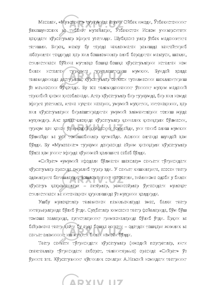 Масалан, «Мувозанат» туркумида ёзувчи Ойбек ижоди, Ўзбекистоннинг ўлкашунослик ва тиббиёт музейлари, Ўзбекистон Ислом университети ҳақидаги кўрсатувлар эфирга узатилди. Шубҳасиз улар ўзбек маданиятига тегишли. Бироқ, мавзу бу тарзда чекланмаган равишда кенгайтириб юборилган тақдирда ҳар хил бошловчилар олиб борадиган мавзуси, шакли, стилистикаси бўйича мутлақо бошқа-бошқа кўрсатувларни исталган ном билан исталган туркумга гуруҳлаштириш мумкин. Бундай ҳолда телевидениеда дастурлаш, кўрсатувлар сеткаси тузилмасини шакллантириш ўз маъносини йўқотади. Бу эса телевидениенинг ўзининг муҳим маданий таркибий қисми ҳисобланади. Агар кўрсатувлар бир туркумда, бир хил номда эфирга узатилса, ягона нуқтаи назарни, умумий муҳитни, интонацияни, ҳар хил кўрсатувларни бирлаштирадиган умумий элементларни топиш жуда муҳимдир. Акс ҳолда алоҳида кўрсатувлар қанчалик қизиқарли бўлмасин, туркум ҳеч қачон ўз ижодий қиёфасини топмайди, уни таниб олиш мумкин бўлмайди ва уни томошабинлар кутмайди. Аслини олганда шундай ҳам бўлди. Бу «Мувозанат» туркуми доирасида айрим қизиқарли кўрсатувлар бўлса ҳам унинг эфирда кўринмай қолишига сабаб бўлди. «Сийрат» «умумий ифодали бўлмаган шахслар» санъати тўғрисидаги кўрсатувлар орасида ажралиб турар эди. У санъат кишиларига, асосан театр одамларига бағишланди. Бошловчининг назокатли, зиёлинома одоби у билан кўрсатув қаҳрамонлари – актёрлар, режиссёрлар ўртасидаги мулоқот стилистикаси ва интонацион қурилишида ўз муҳрини қолдирди. Ушбу мулоқотлар телевизион павильонларда эмас, балки театр интерьерларида бўлиб ўтди. Суҳбатлар кимсасиз театр фойеларида, бўм-бўш томоша залларида, артистларнинг гримхоналарида бўлиб ўтди. Ёрқин ва байрамона театр ҳаёти бу ерда бошқа жиҳати – одатдан ташқари жимлик ва санъат оламининг иш муҳити билан намоён бўлди. Театр санъати тўғрисидаги кўрсатувлар (ижодий портретлар, янги спектакллар тўғрисидаги ахборот, телеинтервью) орасида «Сийрат» ўз ўрнига эга. Кўрсатувнинг кўпчилик сонлари А.Навоий номидаги театрнинг 