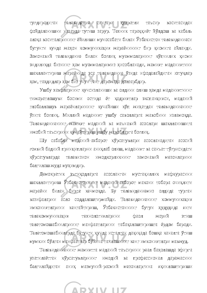 туғдирадиган телевидение сингари қудратли таъсир воситасидан фойдаланишни назарда тутиш зарур. Техник тараққиёт йўлдош ва кабель алоқа воситаларининг ёйилиши муносабати билан Ўзбекистон телевидениеси бугунги кунда жаҳон коммуникация жараёнининг бир қисмига айланди. Замонавий телевидение билан боғлиқ муаммоларнинг кўпчилик қисми эндиликда бизнинг ҳам муаммоларимиз ҳисобланади, жамият маданиятини шакллантириш жараёнида эса телевидение ўзида ифодалайдиган ютуқлар ҳам, таҳдидлар ҳам биз учун тенг даражада долзарбдир. Ушбу хавфларнинг кучсизланиши ва олдини олиш ҳамда маданиятнинг тижоратлашуви босими остида ёт қадриятлар экспанцияси, маданий глобаллашув жараёнларининг кучайиши кўп жиҳатдан телевидениенинг ўзига боғлиқ. Миллий маданият ушбу саволларга жавобини изламоқда. Телевидениенинг жамият маданий ва маънавий асослари шаклланишига ижобий таъсирини кучайтириш ушбу жавобларга боғлиқ. Шу сабабли маданий-ахборот кўрсатувлари асосланадиган асосий ғоявий-бадиий принципларни аниқлаб олиш, маданият ва санъат тўғрисидаги кўрсатувларда телевизион ижодкорликнинг замонавий мезонларини белгилаш жуда муҳимдир. Демократик эътиқодларга асосланган мустақиллик мафкурасини шакллантириш Ўзбекистоннинг маданий-ахборот макони тобора очиқлиги жараёни билан бирга кечмоқда. Бу телевидениемиз олдида турган вазифаларни асло соддалаштирмайди. Телевидениенинг коммуникация имкониятларини кенгайтириш, Ўзбекистоннинг бутун ҳудудида янги телекоммуникация технологияларини фаол жорий этиш телетомошабинларнинг манфаатларини табақалаштиришга ёрдам беради. Телетомошабинларда бугунги кунда исталган дақиқада бошқа каналга ўтиш мумкин бўлган манфаатлар бўйича танлашнинг кенг имкониятлари мавжуд. Телевидениенинг жамиятга маданий таъсирини реал баҳолашда эфирга узатилаётган кўрсатувларнинг ижодий ва профессионал даражасини белгилайдиган аниқ мазмуний-расмий мезонларгина яқинлаштириши 