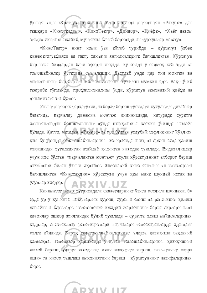 ўрнига янги кўрсатувлар келади. Улар орасида янгиланган «Ракурс» дан ташқари «Кинотақдим», «КиноТеатр», «Дийдор», «Қиёфа», «Ҳаёт давом этади» сингари ажойиб, мунтазам бериб бориладиган туркумлар мавжуд. «КиноТеатр» нинг номи ўзи айтиб турибди – кўрсатув ўзбек кинематографияси ва театр санъати янгиликларига бағишланган. Кўрсатув бир неча йиллардан бери эфирга чиқади. Бу орада у салмоқ ксб этди ва томошабинлар ўртасида оммалашди. Дастлаб унда ҳар хил монтаж ва матнларнинг бир-бирига мос эмаслигини кузатиш мумкин эди. Вақт ўтиб тажриба тўпланди, профессионализм ўсди, кўрсатув замонавий қиёфа ва динамикага эга бўлди. Унинг янгилик тарқатувчи, ахборот бериш тусидаги хусусияти дизайнер безагида, парчалар динамик монтаж қилинишида, натурада суратга олинганлардан бошловчининг лўнда шарҳларига кескин ўтишда намоён бўлади. Ҳатто, масалан, «Ракурс» га хос бўлган услубий софликнинг йўқлиги ҳам бу ўринда телетошабинларнинг хотирасида аниқ ва ёрқин эсда қолиш хоҳишидан туғиладиган атайлаб қилинган ниятдек туюлади. Видеоклиплар учун хос бўлган «парчаланган монтаж» усули кўрсатувнинг ахборот бериш вазифлари билан ўзини оқлайди. Замонавий кино санъати янгиликларига бағишланган «Кинотақдим» кўрсатуви учун ҳам мана шундай истак ва усуллар хосдир. Кинематография тўғрисидаги сюжетларнинг ўзига хослиги шундаки, бу ерда урғу кўпинча тайёргарлик кўриш, суратга олиш ва репетиция қилиш жараёнига берилади. Телевидение ижодий жараённинг барча сирлари алла қачонлар ошкор этилгандек бўлиб туюлади – суратга олиш майдонларидан кадрлар, спектакллар репетициялари парчалари телеэкаранларда одатдаги ҳолга айланди. Бироқ телетомошабинларнинг уларга қизиқиши сақланиб қолмоқда. Телевизор қаршисида ўтирган томошабинларнинг қизиқишига жавоб бериш, уларга ижоднинг ички муҳитига кириш, санъатнинг «қора иши» га нигоҳ ташлаш имкониятини бериш - кўрсатувнинг вазифаларидан бири. 