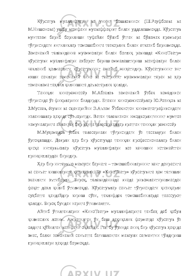 Кўрсатув муаллифлари ва унинг бошловчиси (Ш.Рауфбоева ва М.Нишонова) ушбу вазифани муаваффақият билан уддалашмоқда. Кўрсатув мунтазам бериб борилиши туфайли бўлиб ўтган ва бўлажак премьера тўғрисидаги янгиликлар томошабинга тезкорлик билан етказиб берилмоқда. Замонавий телевидение муаммолари билан боғлиқ равишда «КиноТеатр» кўрсатуви муаллифлари ахборот бериш-оммалаштириш вазифалари билан чекланиб қолмаслиги кўрсатувнинг ажойиб жиҳатидир. Кўрсатувнинг энг яхши сонлари замонавий кино ва театрнинг муамммолари теран ва ҳар томонлама таҳлил қилнишига даъвогарлик қилади. Таниқли кинорежиссёр М.Абзалов замонавий ўзбек комедияси тўғрисида ўз фикрларини билдирди. Етакчи кинорежиссёрлар Ю.Розиқов ва З.Мусаев, ёзувчи ва сценарийчи Э.Аъзам Ўзбекистон кинематографиясидаги изланишлар ҳақида сўз юритди. Ватан телевизион ижодкорлигининг мумтоз намуналарига айланган бир қанча телесериаллар яратган таниқли режиссёр М.Муҳамедов ўзбек телесериали тўғрисидаги ўз тасаввури билан ўртоқлашди. Деярли ҳар бир кўрсатувда таниқли профессионаллар билан қисқа интервьюлар кўрсатув муаллифлари воз кечишни истамаётган принциплардан биридир. Ҳар бир интервью мавзуси барчага – томошабинларнинг кенг доирасига ва санъат кишиларига қизиқарли. Бу «КиноТеатр» кўрсатувига ҳам тегишли эканлиги эътиборли. Бироқ, телевидениеда янада ривожлантирилмасдан фақат дахл қилиб ўтилмоқда. Кўрсатувлар санъат тўғрисидаги қизиқарли суҳбатга қандайдир кириш сўзи, таклифдек томошабинларда таассурот қолади. Бироқ бундан нарига ўтилмаяпти. Айтиб ўтилганларни «КиноТеатр» муаллифларига танбеҳ деб қабул қилмаслик лозим. Ажратилган ўн беш дақиқалик форматда кўрсатув ўз олдига қўйилган вазифани оқлайди. Гап бу ўринда аниқ бир кўрсатув ҳақида эмас, балки замонавий санъатга бағишланган мавзули сегментни тўлдириш принциплари ҳақида бормоқда. 