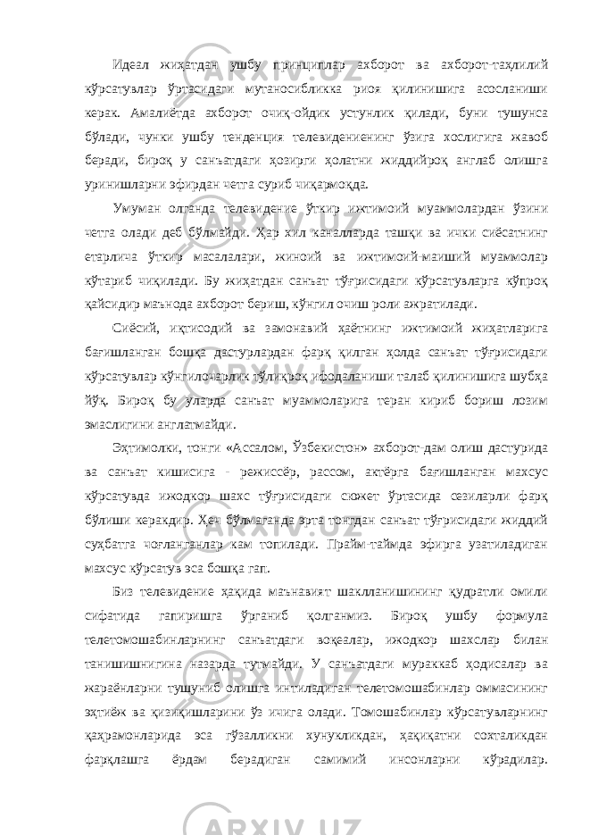 Идеал жиҳатдан ушбу принциплар ахборот ва ахборот-таҳлилий кўрсатувлар ўртасидаги мутаносибликка риоя қилинишига асосланиши керак. Амалиётда ахборот очиқ-ойдик устунлик қилади, буни тушунса бўлади, чунки ушбу тенденция телевидениенинг ўзига хослигига жавоб беради, бироқ у санъатдаги ҳозирги ҳолатни жиддийроқ англаб олишга уринишларни эфирдан четга суриб чиқармоқда. Умуман олганда телевидение ўткир ижтимоий муаммолардан ўзини четга олади деб бўлмайди. Ҳар хил каналларда ташқи ва ички сиёсатнинг етарлича ўткир масалалари, жиноий ва ижтимоий-маиший муаммолар кўтариб чиқилади. Бу жиҳатдан санъат тўғрисидаги кўрсатувларга кўпроқ қайсидир маънода ахборот бериш, кўнгил очиш роли ажратилади. Сиёсий, иқтисодий ва замонавий ҳаётнинг ижтимоий жиҳатларига бағишланган бошқа дастурлардан фарқ қилган ҳолда санъат тўғрисидаги кўрсатувлар кўнгилочарлик тўлиқроқ ифодаланиши талаб қилинишига шубҳа йўқ. Бироқ бу уларда санъат муаммоларига теран кириб бориш лозим эмаслигини англатмайди. Эҳтимолки, тонги «Ассалом, Ўзбекистон» ахборот-дам олиш дастурида ва санъат кишисига - режиссёр, рассом, актёрга бағишланган махсус кўрсатувда ижодкор шахс тўғрисидаги сюжет ўртасида сезиларли фарқ бўлиши керакдир. Ҳеч бўлмаганда эрта тонгдан санъат тўғрисидаги жиддий суҳбатга чоғланганлар кам топилади. Прайм-таймда эфирга узатиладиган махсус кўрсатув эса бошқа гап. Биз телевидение ҳақида маънавият шаклланишининг қудратли омили сифатида гапиришга ўрганиб қолганмиз. Бироқ ушбу формула телетомошабинларнинг санъатдаги воқеалар, ижодкор шахслар билан танишишнигина назарда тутмайди. У санъатдаги мураккаб ҳодисалар ва жараёнларни тушуниб олишга интиладиган телетомошабинлар оммасининг эҳтиёж ва қизиқишларини ўз ичига олади. Томошабинлар кўрсатувларнинг қаҳрамонларида эса гўзалликни хунукликдан, ҳақиқатни сохталикдан фарқлашга ёрдам берадиган самимий инсонларни кўрадилар. 