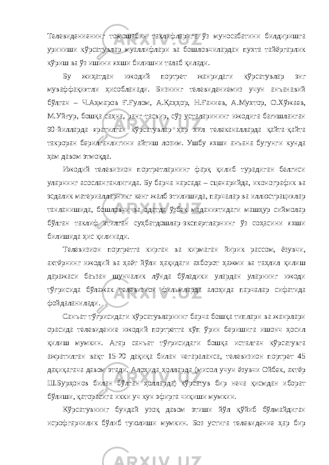 Телевидениенинг томошабин таклифларига ўз муносабатини билдиришга уриниши кўрсатувлар муаллифлари ва бошловчилардан пухта тайёргарлик кўриш ва ўз ишини яхши билишни талаб қилади. Бу жиҳатдан ижодий портрет жанридаги кўрсатувлар энг муваффақиятли ҳисобланади. Бизнинг телевидениемиз учун анъанавий бўлган – Ч.Аҳмаров Ғ.Ғулом, А.Қаҳҳор, Н.Ғаниев, А.Мухтор, О.Хўжаев, М.Уйғур, бошқа саҳна, ранг-тасвир, сўз усталарининг ижодига бағишланган 90-йилларда яратилган кўрсатувлар ҳар хил телеканалларда қайта-қайта такроран берилганлигини айтиш лозим. Ушбу яхши анъана бугунги кунда ҳам давом этмоқда. Ижодий телевизион портретларнинг фарқ қилиб турадиган белгиси уларнинг асосланганлигида. Бу барча нарсада – сценарийда, иконографик ва эсдалик материалларнинг кенг жалб этилишида, парчалар ва иллюстрациялар танланишида, бошловчи ва одатда ўзбек маданиятидаги машҳур сиймолар бўлган таклиф этилган суҳбатдошлар-экспертларнинг ўз соҳасини яхши билишида ҳис қилинади. Телевизион портретга кирган ва кирмаган йирик рассом, ёзувчи, актёрнинг ижодий ва ҳаёт йўли ҳақидаги ахборот ҳажми ва таҳлил қилиш даражаси баъзан шунчалик лўнда бўладики улардан уларнинг ижоди тўғрисида бўлажак телевизион фильмларда алоҳида парчалар сифатида фойдаланилади. Санъат тўғрисидаги кўрсатувларнинг барча бошқа типлари ва жанрлари орасида телевидение ижодий портретга кўп ўрин беришига ишонч ҳосил қилиш мумкин. Агар санъат тўғрисидаги бошқа исталган кўрсатувга ажратилган вақт 15-20 дақиқа билан чегараланса, телевизион портрет 45 дақиқагача давом этади. Алоҳида ҳолларда (мисол учун ёзувчи Ойбек, актёр Ш.Бурҳонов билан бўлган ҳолларда) кўрсатув бир неча қисмдан иборат бўлиши, қаторасига икки уч кун эфирга чиқиши мумкин. Кўрсатувнинг бундай узоқ давом этиши йўл қўйиб бўлмайдиган исрофгарчилик бўлиб туюлиши мумкин. Боз устига телевидение ҳар бир 