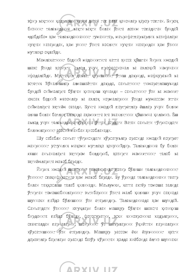 эфир вақтини қадрлаши керак деган гап алла қачонлар қарор топган. Бироқ бизнинг телевидение вақти-вақти билан ўзига лозим топадиган бундай «дабдаба» ҳам телевидениенинг гуманитар, маърифатпарварлик вазифалари нуқтаи назаридан, ҳам унинг ўзига хослиги нуқтаи назаридан ҳам ўзини мутлақо оқлайди. Мамлакатнинг бадиий маданиятига катта ҳисса қўшган йирик ижодий шахс ўзида ҳозирги авлод учун профессионал ва ахлоқий намунани ифодалайди. Мустақил давлат қуришнинг ўтиш даврида, мафкуравий ва эстетик йўналишлар алмашаётган даврда, санъатнинг тижоратлашувида бундай сиймоларга бўлган қизиқиш кучаяди – санъатнинг ўзи ва жамият юксак бадиий мезонлар ва ахлоқ нормаларини ўзида мужассам этган сиймоларга эҳтиёж сезади. Бунга ижодий портретлар ёшлар учун билим олиш билан боғлиқ алоҳида аҳамиятга эга эканлигини қўшимча қиламиз. Ёш авлод учун телевидение кўпинча ўтган асрдаги Ватан санъати тўғрисидаги билимларнинг асосий манбаи ҳисобланади. Шу сабабли санъат тўғрисидаги кўрсатувлар орасида ижодий портрет жанрининг устунлик мақоми мутлақо қонунийдир. Телевидение бу билан яхши анъаналарга эҳтиром билдириб, ҳозирги жамиятнинг талаб ва эҳтиёжларига жавоб беради. Йирик ижодий шахснинг телеэкранда ҳозир бўлиши телевидениенинг ўзининг спецификасига ҳам жавоб беради. Бу ўринда телевидениени театр билан таққослаш талаб қилинади. Маълумки, катта актёр томоша залида ўтирган томошабинларнинг эътиборини ўзига жалб қилиши учун саҳнада шунчаки пайдо бўлишини ўзи етарлидир. Телевидениеда ҳам шундай. Санъатдаги ўзининг ютуқлари билан машҳур бўлган шахсга қизиқиш бирданига пайдо бўлади, фотосуратни, эски кинохроника кадрларини, спекталдан парчаларни, шоирнинг ўз шеърларини ўқиётган парчаларни кўрсатишнинг ўзи етарлидир. Машҳур рассом ёки ёзувчининг кузги дарахтлар барглари орасида базўр кўринган ҳолда хиёбонда ёлғиз шунчаки 