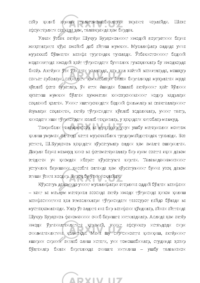 сайр қилиб юриши телетомошабинларни экранга чорлайди. Шахс афсунгарлиги саҳнада ҳам, телеэкранда ҳам бирдек. Улкан ўзбек актёри Шукур Бурҳоновнинг ижодий портретини барча жиҳатларига кўра ажойиб деб айтиш мумкин. Муаллифлар олдида унча мураккаб бўлмаган вазифа тургандек туюлади. Ўзбекистоннинг бадиий маданиятида ижодий ҳаёт тўғрисидаги бунчалик гувоҳликлар бу ижодкорда бисёр. Актёрни ўзи ўйнаган ролларда, ҳар хил хаётий вазиятларда, машҳур санъат арболари, саҳнадаги ҳамкасблари билан биргаликда муҳрлаган жуда кўплаб фото суратлар, ўн етти ёшидан бошлаб актёрнинг ҳаёт йўлини кузатиш мумкин бўлган ҳужжатли кинохрониканинг нодир кадрлари сақланиб қолган. Унинг иштирокидаги бадиий фильмлар ва спекталларнинг ёзувлари сақланган, актёр тўғрисидаги кўплаб эсдаликлар, унинг театр, кинодаги иши тўғрисидаги юзлаб тақризлар, у ҳақидаги китоблар мавжуд. Тажрибали телережиссёр ва муҳаррир учун ушбу материални монтаж қилиш умуман олганда катта мураккаблик туғдирмайдигандек туюлади. Боз устига, Ш.Бурҳонов ҳақидаги кўрсатувлар олдин ҳам амалга оширилган. Деярли барча мавжуд кино ва фотоматериаллар бир ярим соатга яқин давом этадиган уч қисмдан иборат кўрсатувга кирган. Телевидениемизнинг устунлик беришини ҳисобга олганда ҳам кўрсатувнинг бунча узоқ давом этиши ўзига хосдир. Бироқ бу ўзини оқлайди. Кўрсатув давомида унинг муаллифлари етарлича оддий бўлган вазифани – кенг ва маълум материал асосида актёр ижоди тўғрисида ҳикоя қилиш вазифасинигина ҳал этмасликлари тўғрисидаги таассурот пайдо бўлади ва мустаҳкамланади. Улар ўз олдига яна бир вазифани қўядилар, айнан айтганда Шукур Бурҳонов феноменини очиб беришга интиладилар. Аслида ҳам актёр ижоди ўрганилганлигига қарамай, унинг афсункор истеъдоди сири очилмаганлигича қолмоқда. Мана шу сир-синоатга қизиқиш, актёрнинг яширин сирини англаб олиш истаги, уни томошабинлар, студияда ҳозир бўлганлар билан биргаликда очишга интилиш – ушбу телевизион 