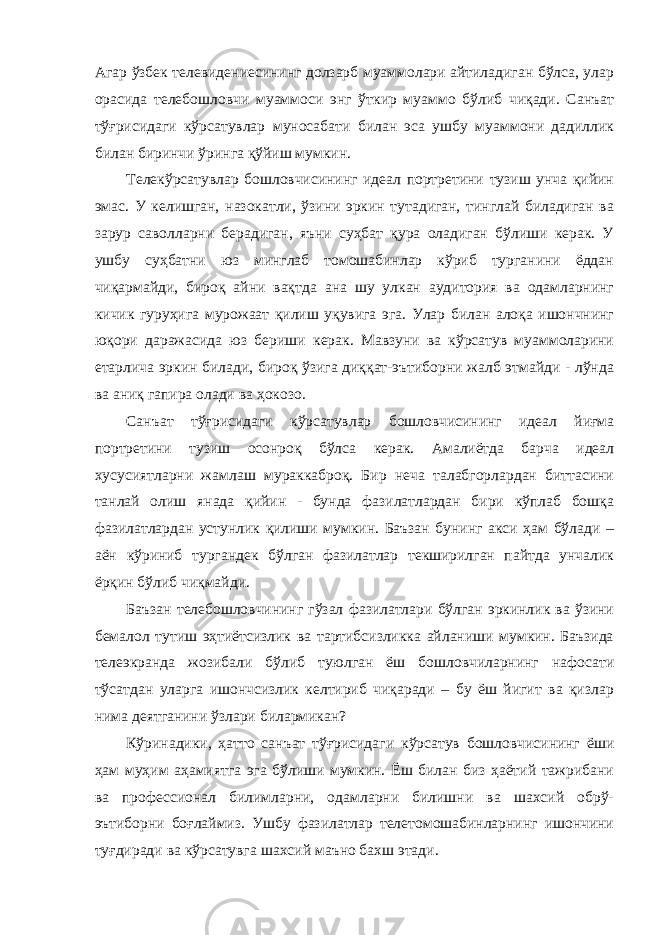 Агар ўзбек телевидениесининг долзарб муаммолари айтиладиган бўлса, улар орасида телебошловчи муаммоси энг ўткир муаммо бўлиб чиқади. Санъат тўғрисидаги кўрсатувлар муносабати билан эса ушбу муаммони дадиллик билан биринчи ўринга қўйиш мумкин. Телекўрсатувлар бошловчисининг идеал портретини тузиш унча қийин эмас. У келишган, назокатли, ўзини эркин тутадиган, тинглай биладиган ва зарур саволларни берадиган, яъни суҳбат қура оладиган бўлиши керак. У ушбу суҳбатни юз минглаб томошабинлар кўриб турганини ёддан чиқармайди, бироқ айни вақтда ана шу улкан аудитория ва одамларнинг кичик гуруҳига мурожаат қилиш уқувига эга. Улар билан алоқа ишончнинг юқори даражасида юз бериши керак. Мавзуни ва кўрсатув муаммоларини етарлича эркин билади, бироқ ўзига диққат-эътиборни жалб этмайди - лўнда ва аниқ гапира олади ва ҳокозо. Санъат тўғрисидаги кўрсатувлар бошловчисининг идеал йиғма портретини тузиш осонроқ бўлса керак. Амалиётда барча идеал хусусиятларни жамлаш мураккаброқ. Бир неча талабгорлардан биттасини танлай олиш янада қийин - бунда фазилатлардан бири кўплаб бошқа фазилатлардан устунлик қилиши мумкин. Баъзан бунинг акси ҳам бўлади – аён кўриниб тургандек бўлган фазилатлар текширилган пайтда унчалик ёрқин бўлиб чиқмайди. Баъзан телебошловчининг гўзал фазилатлари бўлган эркинлик ва ўзини бемалол тутиш эҳтиётсизлик ва тартибсизликка айланиши мумкин. Баъзида телеэкранда жозибали бўлиб туюлган ёш бошловчиларнинг нафосати тўсатдан уларга ишончсизлик келтириб чиқаради – бу ёш йигит ва қизлар нима деятганини ўзлари билармикан? Кўринадики, ҳатто санъат тўғрисидаги кўрсатув бошловчисининг ёши ҳам муҳим аҳамиятга эга бўлиши мумкин. Ёш билан биз ҳаётий тажрибани ва профессионал билимларни, одамларни билишни ва шахсий обрў- эътиборни боғлаймиз. Ушбу фазилатлар телетомошабинларнинг ишончини туғдиради ва кўрсатувга шахсий маъно бахш этади. 