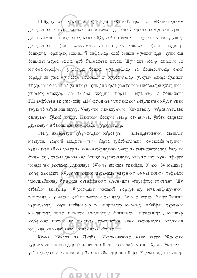 Ш.Бурҳонов ҳақидаги кўрсатув «КиноТеатр» ва «Кинотақдим» дастурларининг ёш бошловчилари томонидан олиб борилиши мумкин эдими деган саволга аниқ-тиниқ қилиб йўқ дейиш мумкин. Бунинг устига, ушбу дастурларнинг ўзи профессионал санъатшунос бошловчи бўлган тақдирда бошқача, теранроқ таҳлилий сифатлар касб этиши мумкин эди. Буни ёш бошловчиларга таъна деб билмаслик керак. Шунчаки театр санъати ва кинематография тўғрисида бошқа муаллифлар ва бошловчилар олиб борадиган ўзга мунтазам бериладиган кўрсатувлар туркуми пайдо бўлиши зарурлиги етилганга ўхшайди. Бундай кўрсатувларнинг мисоллари ҳозирнинг ўзидаёқ мавжуд. Энг аввало ижодий тандем – муаллиф ва бошловчи Ш.Рауфбоева ва режиссёр Д.Мирҳодиев томонидан тайёрланган кўрсатувни ажратиб кўрсатиш зарур. Уларнинг ҳамкорлиги «КиноТеатр» кўрсатувидаёқ самарали бўлиб чиқди. Кейинги босқич театр санъатига, ўзбек саҳнаси дарғаларига бағишланган «Қиёфа» туркумидир. Театр актёрлари тўғрисидаги кўрсатув - телевидениенинг севимли мавзуси. Бадиий маданиятнинг барча арбобларидан томошабинларнинг кўпчилиги айнан театр ва кино актёрларини театр ва телеспекталлар, бадиий фильмлар, телевидениенинг бошқа кўрсатувлари, ниҳоят ҳар куни эфирга чиқадиган реклама роликлари бўйича юзидан танийди. У ёки бу машҳур актёр ҳақидаги кўрсатув айрим даражада уларнинг оммавийлиги туфайли томошабинлар ўртасида муваффақият қозонишга «гирифтор этилган». Шу сабабли актёрлар тўғрисидаги ижодий портретлар муаллифларининг вазифалари унчалик қийин эмасдек туюлади, бунинг устига бунга ўхшаш кўрсатувлар учун шаблонлар ва андозалар мавжуд. «Қиёфа» туркуми муаллифларининг хизмати ностандарт ёндашувга интилишдан, машҳур актёрнинг шахси ва ижодига томошабин учун кутилмаган, нотаниш қирраларни излаб назар ташлашдан иборат. Ҳамза Умаров ва Дилбар Икромованинг унча катта бўлмаган кўрсатувлар ностандарт ёндашувлар билан ажралиб туради. Ҳамза Умаров – ўзбек театри ва киносининг йирик сиймоларидан бири. У томонидан саҳнада 