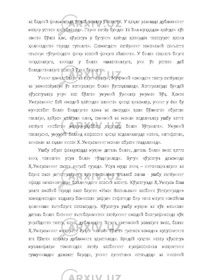 ва бадиий фильмларда ўнлаб роллар ўйналган. У ҳақли равишда дубляжнинг моҳир устаси ҳисобланади. Гарчи актёр бундан 15 йил муққадам ҳаётдан кўз юмган бўлса ҳам, кўрсатув у бугунги ҳаётда ҳозирдек таассурот ҳосил қилинадиган тарзда тузилган. Сюжетдаги актёрнинг замонавий санъатга таъсири тўғрисидаги фикр асосий фикрга айланган. У билан саҳнага бирга чиққанларга, кинода у билан ишлаганларга, уни ўз устози деб биладиганларга асосий ўрин берилган. Унинг ҳамкасблари ва партнёрлари, Муқимий номидаги театр актёрлари ва режиссёрлари ўз хотиралари билан ўртоқлашади. Хотираларда бундай кўрсатувлар учун хос бўлган умумий ўринлар умуман йўқ. Ҳамза Умаровнинг бой ижодий ҳаётидан олинган қисқа ҳикоялар, унинг у ёки бу муносабат билан билдирган ҳажв ва юмордан ҳоли бўлмаган ибратли гаплари, ҳайрон қоларли илиқ, самимий ва жонли эсдаликлар ушбу катта актёрга нисбатан меҳр-муҳаббат, эътироф билан йўғрилган. Умумий гапларсиз, умумий баланд пафоссиз қисқа эсдаликларда нозик, илтифотли, кинояли ва ақлли инсон Х.Умаровнинг жонли образи гавдаланади. Ушбу образ фавқулодда муҳим деталь билан, деталь билан эмас ҳатто аниқ топилган усул билан тўлдирилади. Бутун кўрсатув давомида Ҳ.Умаровнинг овози янграб туради. Усул жуда аниқ – интонацияларни ва барча овоз регистрларини ҳар томонлама эгаллаб олиш - ушбу актёрнинг ифода имкониятлари бойлигидаги асосий восита. Кўрсатувда Ҳ.Умаров бош ролга ажойиб тарзда овоз берган «Иван Васильевич касбини ўзгартиради» комедиясидан кадрлар бамисоли рефрен сифатида бир неча марта намойиш қилиниши эътиборга сазовордир. Кўрсатув ушбу муҳим ва кўп маъноли деталь билан бизнинг эътиборимизни актёрнинг ижодий биографиясида кўп учрайдиган театр, кино, дубляждаги йирик ижтимоий ролларга эмас, балки Ҳ.Умаровнинг маҳорати ёрқин намоён бўлган гротеск-комедия хусусиятига эга бўлган асарлар дубляжига қаратилади. Бундай нуқтаи назар кўрсатув муаллифлари томонидан актёр касбининг профессионал моҳиятини тушунишдан далолат беради, унинг артистлик истеъдоди ва инсоний 