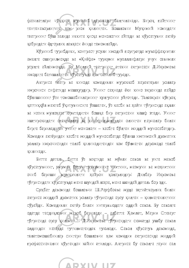 фазилатлари чўққиси муносиб даражада белгиланади. Бироқ пайтнинг тантанаворлигига ҳам риоя қилинган. Бошловчи Муқимий номидаги театрнинг бўш залида иккита қисқа монологни айтади ва кўрсатувни актёр қабридаги ёдгорлик лавҳаси ёнида тамомлайди. Кўриниб турибдики, контраст усули ижодий портретда муваффақиятли амалга оширилмоқда ва «Қиёфа» туркуми муалллифлари учун севимли усулга айланмоқда. Бу Миллий театрнинг етакчи актрисаси Д.Икромова ижодига бағишланган кўрсатувда ҳам сезилиб туради. Актриса театр ва кинода комедияли мураккаб характерли роллар ижрочиси сифатида машҳурдир. Унинг саҳнада ёки кино экранида пайдо бўлишининг ўзи томошабинларнинг кулгусини уйғотади. Телеэкран кўпроқ қаттиққўл мактаб ўқитувчисига ўхшаган, ўз касби ва ҳаёти тўғрисида ақлли ва нозик мулоҳаза юритадиган бошқа бир актрисани кашф этади. Унинг иштирокидаги спекталлар ва кинофильмлардан олинган парчалар билан бирга бериладиган унинг монологи – касбга бўлган жиддий муносабатдир. Комедия актёридан касбга жиддий муносабатда бўлиш ижтимоий драматик роллар ижрочисидан талаб қилинадигандан кам бўлмаган даражада талаб қилинади. Битта деталь, битта ўз вақтида ва жўяли савол ва унга жавоб кўрсатувнинг, умуман бутун туркумнинг ниятини, мазмуни ва моҳиятини очиб бериши мумкинлиги ҳайрон қоларлидир! Дилбар Икромова тўғрисидаги кўрсатувда мана шундай лаҳза, мана шендай деталь бор эди. Суҳбат давомида бошловчи Ш.Рауфбоева жуда эҳтиёткорлик билан актриса жиддий драматик роллар тўғрисида орзу қилган – қилмаганлигини сўрайди. Комедияли актёр билан интервьюдаги оддий савол. Бу саволга одатда тасдиқловчи жавоб берилади – албатта Ҳамлет, Мария Стюарт тўғрисида орзу қиламан...! Д.Икромова тўғрисидаги сюжетда ушбу савол олдиндан назарда тутилмагандек туюлади. Савол кўрсатув давомида, телетомошабинлар сингари бошловчи ҳам комедия актрисасида жиддий профессионални кўргандан кейин етилади. Актриса бу саволга гарчи сал 