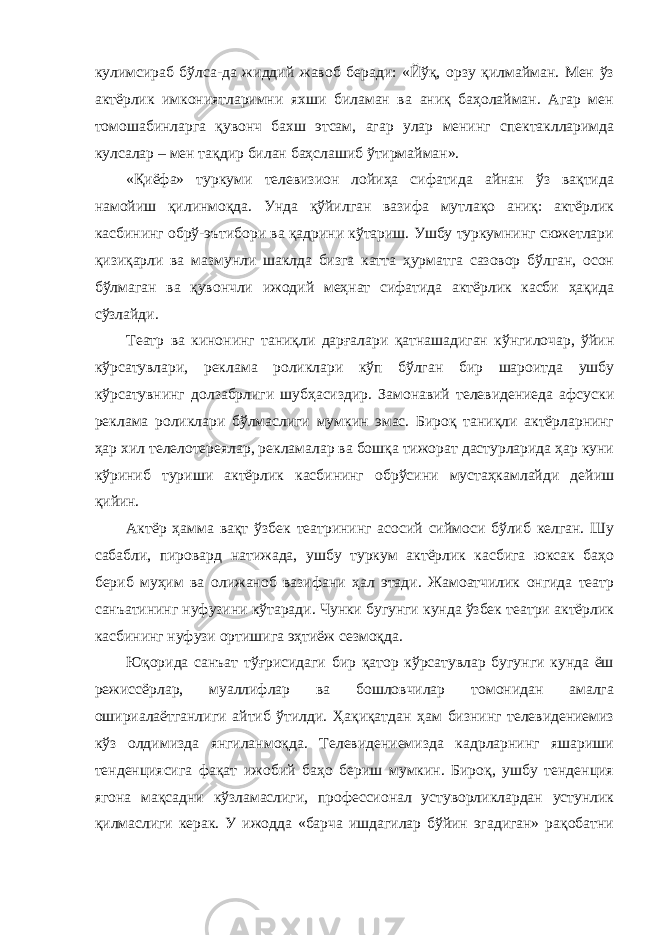 кулимсираб бўлса-да жиддий жавоб беради: «Йўқ, орзу қилмайман. Мен ўз актёрлик имкониятларимни яхши биламан ва аниқ баҳолайман. Агар мен томошабинларга қувонч бахш этсам, агар улар менинг спектаклларимда кулсалар – мен тақдир билан баҳслашиб ўтирмайман». «Қиёфа» туркуми телевизион лойиҳа сифатида айнан ўз вақтида намойиш қилинмоқда. Унда қўйилган вазифа мутлақо аниқ: актёрлик касбининг обрў-эътибори ва қадрини кўтариш. Ушбу туркумнинг сюжетлари қизиқарли ва мазмунли шаклда бизга катта ҳурматга сазовор бўлган, осон бўлмаган ва қувончли ижодий меҳнат сифатида актёрлик касби ҳақида сўзлайди. Театр ва кинонинг таниқли дарғалари қатнашадиган кўнгилочар, ўйин кўрсатувлари, реклама роликлари кўп бўлган бир шароитда ушбу кўрсатувнинг долзабрлиги шубҳасиздир. Замонавий телевидениеда афсуски реклама роликлари бўлмаслиги мумкин эмас. Бироқ таниқли актёрларнинг ҳар хил телелотереялар, рекламалар ва бошқа тижорат дастурларида ҳар куни кўриниб туриши актёрлик касбининг обрўсини мустаҳкамлайди дейиш қийин. Актёр ҳамма вақт ўзбек театрининг асосий сиймоси бўлиб келган. Шу сабабли, пировард натижада, ушбу туркум актёрлик касбига юксак баҳо бериб муҳим ва олижаноб вазифани ҳал этади. Жамоатчилик онгида театр санъатининг нуфузини кўтаради. Чунки бугунги кунда ўзбек театри актёрлик касбининг нуфузи ортишига эҳтиёж сезмоқда. Юқорида санъат тўғрисидаги бир қатор кўрсатувлар бугунги кунда ёш режиссёрлар, муаллифлар ва бошловчилар томонидан амалга ошириалаётганлиги айтиб ўтилди. Ҳақиқатдан ҳам бизнинг телевидениемиз кўз олдимизда янгиланмоқда. Телевидениемизда кадрларнинг яшариши тенденциясига фақат ижобий баҳо бериш мумкин. Бироқ, ушбу тенденция ягона мақсадни кўзламаслиги, профессионал устуворликлардан устунлик қилмаслиги керак. У ижодда «барча ишдагилар бўйин эгадиган» рақобатни 