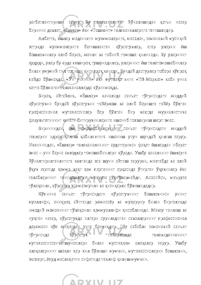 рағбатлантириши зарур. Бу телеканалнинг йўналишидан қатъи назар биринчи давлат, «Ёшлар» ёки «Тошкент» телеканалларига тегишлидир. Албатта, ёшлар маданияти муаммоларига, масалан, замонавий мусиқий эстрада муаммоларига бағишланган кўрсатувлар, агар уларни ёш бошловчилар олиб борса, жонли ва табиий томоша қилинади. Бу уларнинг ҳудуди, улар бу ерда яхшироқ тушунадилар, уларнинг ёш телетомошабинлар билан умумий тил топиши енгилроқ кечади. Бундай дастурлар тобора кўпроқ пайдо бўлмоқда, «Ўн учинчи» ёки мутлақо янги «ТВ-Марказ» каби унча катта бўлмаган телеканалларда кўринмоқда. Бироқ, айтайлик, «Ёшлар» каналида санъат тўғрисидаги жиддий кўрсатувни бундай кўрсатувни тайёрлаш ва олиб боришга тайёр бўлган профессионал мутахассислар бор бўлган бир вақтда журналистика факультетининг кечаги битирувчиларига ишониб топшириш шарт эмас. Биринчидан, ёш томошабинларнинг санъат тўғрисидаги жиддий гапларни идрок қилиш қобилиятига ишониш учун шундай қилиш зарур. Иккинчидан, «Ёшлар» телеканалининг аудиторияси фақат ёшлардан иборат эмас – уни барча авлодлар томошабинлари кўради. Ушбу каналнинг ёшларга йўналтирилганлигига келганда эса шуни айтиш зарурки, мактабда ва олий ўқув юртида ҳамма вақт ҳам партанинг орқасида ўтирган ўқувчилар ёки талабларнинг тенгдошлари маъруза ўқийвермайди. Асосийси, маъруза тўлақонли, кўрсатув эса мазмунли ва қизиқарли бўлишидадир. Кўпинча санъат тўғрисидаги кўрсатувнинг бошловчиси унинг муаллифи, аниқроқ айтганда режиссёр ва муҳаррир билан биргаликда ижодий жамоанинг тўлақонли ҳаммуаллифи ҳисобланади. Мавзу танлаш ва нуқтаи назар, кўрсатувда илгари суриладиган саволларнинг профессионал даражаси кўп жиҳатдан унга боғлиқдир. Шу сабабли замонавий санъат тўғрисида кўрсатув тайёрлашда телевидениенинг мутахассиссанъатшунослари билан мустаҳкам алоқалар зарур. Ушбу алоқаларнинг шакли ҳар хил бўлиши мумкин, мутахассисларни бошловчи, эксперт, ёхуд маслаҳатчи сифатида таклиф қилиш мумкин. 