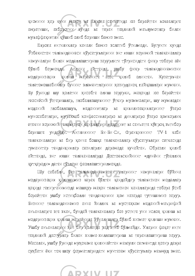 қисмини ҳар куни жаҳон ва Европа санъатида юз бераётган вокеаларга ажратиши, ахборотни лўнда ва теран таҳлилий маълумотлар билан муваффақиятли қўшиб олиб бориши бежиз эмас. Европа янгиликлар канали бежиз эслатиб ўтилмади. Бугунги кунда Ўзбекистон телевидениеси кўрсатувларини энг яхши хорижий телеканаллар намуналари билан моделлаштириш зарурлиги тўғрисидаги фикр тобора аён бўлиб бормоқда. Аслини айтганда, ушбу фикр телевидениемизни модернизация қилиш жараёнига асос қилиб олинган. Кузатувчан телетомошабинлар бунинг элементларини ҳозирданоқ пайқашлари мумкин. Бу ўринда шу ҳолатни ҳисобга олиш зарурки, жаҳонда юз бераётган геосиёсий ўзгаришлар, глобаллашувнинг ўткир муаммолари, шу жумладан маданий глобаллашув, маданиятлар ва цивилизацияларнинг ўзаро муносабатлари, мураккаб конфессиялараро ва динлараро ўзаро ҳамкорлик етакчи хорижий телевизион каналларни маданият ва санъатга кўпроқ эътибор беришга ундайди. Англиянинг Би-Би-Си, Франциянинг TV-1 каби телеканаллари ва бир қанча бошқа телеканаллар кўрсатувлари сеткасида гуманитар тенденциялар сезиларли даражада кучайган. Образли қилиб айтганда, энг яхши телеканалларда Достоевскийнинг «дунёни гўзаллик қутқаради» деган сўзлари фаоллаштирилмоқда. Шу сабабли, биз телевидениемизни уларнинг намуналари бўйича модернизация қилишимиз керак бўлган қандайдир телевизион моделлар ҳақида гапирганимизда машҳур жаҳон телевизион каналларида тобора ўсиб бораётган ушбу истиқболли тенденцияни ҳам назарда тутишимиз зарур. Бизнинг телевидениемиз анча йиллик ва мустаҳкам маданий-маърифий анъаналарга эга экан, бундай телеканаллар боз устига уни ислоҳ қилиш ва модернизация қилиш жараёнида йўналишлар бўлиб хизмат қилиши мумкин. Ушбу анъаналарни ҳеч бир ҳолатда рад этиб бўлмайди. Уларни фақат янги таҳлилий дастурлар билан хилма-хиллаштириш ва теранлаштириш зарур. Масалан, ушбу ўринда муҳокама қилинаётган мавзули сегментда ҳозир давра суҳбати ёки ток-шоу форматларидаги мунтазам кўрсатувлар мавжуд эмас. 