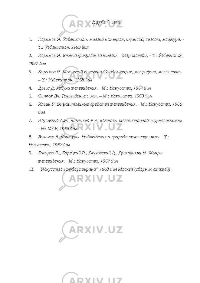 Адабиётлар: 1. Каримов И. Ўзбекистон: миллий истиқлол, иқтисод, сиёсат, мафкура. - Т.: Ўзбекистон, 1993 йил 2. Каримов И. Янгича фикрлаш ва ишлаш – давр талаби. - Т.: Ўзбекистон, 1997 йил 3. Каримов И. Маънавий юксалиш йўлида: тарих, маърифат, маънавият. – Т.: Ўзбекистон, 1998 йил 4. Девис Д. Азбука телевидения. - М.: Искусство, 1962 йил 5. Саппак Вл. Телевидение и мы. – М.: Искусство, 1963 йил 6. Ильин Р. Выразительные средства телевидения. - М.: Искусство, 1966 йил 7. Юровский А.Я., Борецкий Р.А. «Основы телевизионной журналистики». - М: МГУ, 1966 йил 8. Вильчек В. Контуры. Наблюдения о природе телеискусства. - Т.: Искусство, 1967 йил 9. Багиров Э., Борецкий Р., Глуховский Д., Григорьянц Н. Жанры телевидения. - М.: Искусство, 1967 йил 10. “Искусство голубого экрана” 1968 йил Москва (сборник статей) 