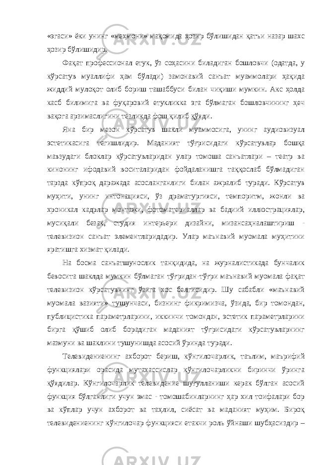 «эгаси» ёки унинг «меҳмони» мақомида ҳозир бўлишидан қатъи назар шахс ҳозир бўлишидир. Фақат профессионал етук, ўз соҳасини биладиган бошловчи (одатда, у кўрсатув муаллифи ҳам бўлади) замонавий санъат муаммолари ҳақида жиддий мулоқот олиб бориш ташаббуси билан чиқиши мумкин. Акс ҳолда касб билимига ва фуқаровий етукликка эга бўлмаган бошловчининг ҳеч вақога арзимаслигини тезликда фош қилиб қўяди. Яна бир мезон кўрсатув шакли муаммосига, унинг аудиовизуал эстетикасига тегишлидир. Маданият тўғрисидаги кўрсатувлар бошқа мавзудаги блоклар кўрсатувларидан улар томоша санъатлари – театр ва кинонинг ифодавий воситаларидан фойдаланишга таққослаб бўлмадиган тарзда кўпроқ даражада асосланганлиги билан ажралиб туради. Кўрсатув муҳити, унинг интонацияси, ўз драматургияси, темпоритм, жонли ва хроникал кадрлар монтажи, фотоматериаллар ва бадиий иллюстрациялар, мусиқали безак, студия интерьери дизайни, мизансаҳналаштириш - телевизион санъат элементларидадир. Улар маънавий муомала муҳитини яратишга хизмат қилади. На босма санъатшунослик танқидида, на журналистикада бунчалик бевосита шаклда мумкин бўлмаган тўғридан-тўғри маънавий муомала фақат телевизион кўрсатувнинг ўзига хос белгисидир. Шу сабабли «маънавий муомала вазияти» тушунчаси, бизнинг фикримизча, ўзида, бир томондан, публицистика параметрларини, иккинчи томондан, эстетик параметрларини бирга қўшиб олиб борадиган маданият тўғрисидаги кўрсатувларнинг мазмуни ва шаклини тушунишда асосий ўринда туради. Телевидениенинг ахборот бериш, кўнгилочарлик, таълим, маърифий функциялари орасида мутахассислар кўнгилочарликни биринчи ўринга қўядилар. Кўнгилочарлик телевидение шуғулланиши керак бўлган асосий функция бўлганлиги учун эмас - томошабинларнинг ҳар хил тоифалари бор ва кўплар учун ахборот ва таҳлил, сиёсат ва маданият муҳим. Бироқ телевидениенинг кўнгилочар функцияси етакчи роль ўйнаши шубҳасиздир – 