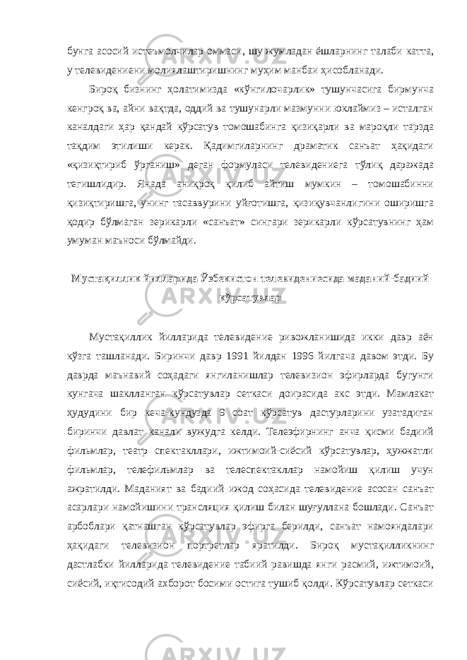 бунга асосий истеъмолчилар оммаси, шу жумладан ёшларнинг талаби катта, у телевидениени молиялаштиришнинг муҳим манбаи ҳисобланади. Бироқ бизнинг ҳолатимизда «кўнгилочарлик» тушунчасига бирмунча кенгроқ ва, айни вақтда, оддий ва тушунарли мазмунни юклаймиз – исталган каналдаги ҳар қандай кўрсатув томошабинга қизиқарли ва мароқли тарзда тақдим этилиши керак. Қадимгиларнинг драматик санъат ҳақидаги «қизиқтириб ўрганиш» деган формуласи телевидениега тўлиқ даражада тегишлидир. Янада аниқроқ қилиб айтиш мумкин – томошабинни қизиқтиришга, унинг тасаввурини уйғотишга, қизиқувчанлигини оширишга қодир бўлмаган зерикарли «санъат» сингари зерикарли кўрсатувнинг ҳам умуман маъноси бўлмайди. Мустақиллик йилларида Ўзбекистон телевидениесида маданий-бадиий кўрсатувлар Мустақиллик йилларида телевидение ривожланишида икки давр аён кўзга ташланади. Биринчи давр 1991 йилдан 1996 йилгача давом этди. Бу даврда маънавий соҳадаги янгиланишлар телевизион эфирларда бугунги кунгача шаклланган кўрсатувлар сеткаси доирасида акс этди. Мамлакат ҳудудини бир кеча-кундузда 9 соат кўрсатув дастурларини узатадиган биринчи давлат канали вужудга келди. Телеэфирнинг анча қисми бадиий фильмлар, театр спектакллари, ижтимоий-сиёсий кўрсатувлар, ҳужжатли фильмлар, телефильмлар ва телеспектакллар намойиш қилиш учун ажратилди. Маданият ва бадиий ижод соҳасида телевидение асосан санъат асарлари намойишини трансляция қилиш билан шуғуллана бошлади. Санъат арбоблари қатнашган кўрсатувлар эфирга берилди, санъат намояндалари ҳақидаги телевизион портретлар яратилди. Бироқ мустақилликнинг дастлабки йилларида телевидение табиий равишда янги расмий, ижтимоий, сиёсий, иқтисодий ахборот босими остига тушиб қолди. Кўрсатувлар сеткаси 