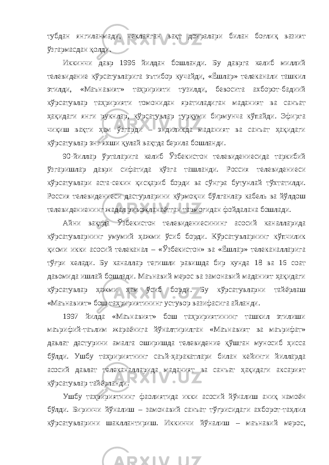 тубдан янгиланмади, чекланган вақт доиралари билан боғлиқ вазият ўзгармасдан қолди. Иккинчи давр 1996 йилдан бошланди. Бу даврга келиб миллий телевидение кўрсатувларига эътибор кучайди, «Ёшлар» телеканали ташкил этилди, «Маънавият» таҳририяти тузилди, бевосита ахборот-бадиий кўрсатувлар таҳририяти томонидан яратиладиган маданият ва санъат ҳақидаги янги рукнлар, кўрсатувлар туркуми бирмунча кўпайди. Эфирга чиқиш вақти ҳам ўзгарди – эндиликда маданият ва санъат ҳақидаги кўрсатувлар энг яхши қулай вақтда берила бошланди. 90-йиллар ўрталарига келиб Ўзбекистон телевидениесида таркибий ўзгаришлар даври сифатида кўзга ташланди. Россия телевидениеси кўрсатувлари аста-секин қисқариб борди ва сўнгра бутунлай тўхтатилди. Россия телевидениеси дастурларини кўрмоқчи бўлганлар кабель ва йўлдош телевидениенинг жадал ривожланаётган тармоғидан фойдалана бошлади. Айни вақтда Ўзбекистон телевидениесининг асосий каналларида кўрсатувларнинг умумий ҳажми ўсиб борди. Кўрсатувларнинг кўпчилик қисми икки асосий телеканал – «Ўзбекистон» ва «Ёшлар» телеканалларига тўғри келади. Бу каналлар тегишли равишда бир кунда 18 ва 16 соат давомида ишлай бошлади. Маънавий мерос ва замонавий маданият ҳақидаги кўрсатувлар ҳажми ҳам ўсиб борди. Бу кўрсатувларни тайёрлаш «Маънавият» бош таҳририятининг устувор вазифасига айланди. 1997 йилда «Маънавият» бош таҳририятининг ташкил этилиши маърифий-таълим жараёнига йўналтирилган «Маънавият ва маърифат» давлат дастурини амалга оширишда телевидение қўшган муносиб ҳисса бўлди. Ушбу таҳририятнинг саъй-ҳаракатлари билан кейинги йилларда асосий давлат телеканалларида маданият ва санъат ҳақидаги аксарият кўрсатувлар тайёрланди. Ушбу таҳририятнинг фаолиятида икки асосий йўналиш аниқ намоён бўлди. Биринчи йўналиш – замонавий санъат тўғрисидаги ахборот-таҳлил кўрсатувларини шакллантириш. Иккинчи йўналиш – маънавий мерос, 