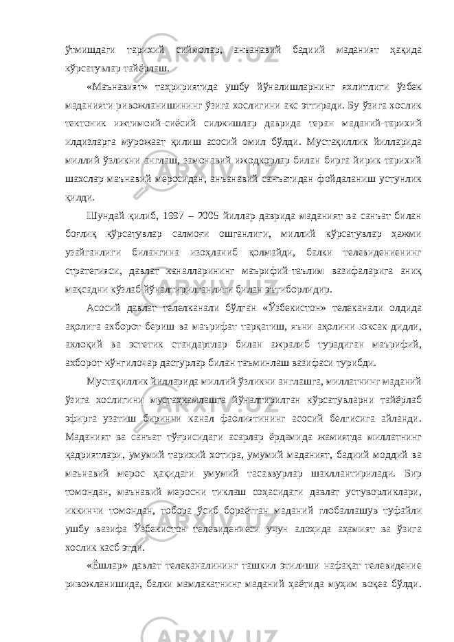 ўтмишдаги тарихий сиймолар, анъанавий бадиий маданият ҳақида кўрсатувлар тайёрлаш. «Маънавият» таҳририятида ушбу йўналишларнинг яхлитлиги ўзбек маданияти ривожланишининг ўзига хослигини акс эттиради. Бу ўзига хослик тектоник ижтимоий-сиёсий силжишлар даврида теран маданий-тарихий илдизларга мурожаат қилиш асосий омил бўлди. Мустақиллик йилларида миллий ўзликни англаш, замонавий ижодкорлар билан бирга йирик тарихий шахслар маънавий меросидан, анъанавий санъатидан фойдаланиш устунлик қилди. Шундай қилиб, 1997 – 2005 йиллар даврида маданият ва санъат билан боғлиқ кўрсатувлар салмоғи ошганлиги, миллий кўрсатувлар ҳажми узайганлиги билангина изоҳланиб қолмайди, балки телевидениенинг стратегияси, давлат каналларининг маърифий-таълим вазифаларига аниқ мақсадни кўзлаб йўналтирилганлиги билан эътиборлидир. Асосий давлат телелканали бўлган «Ўзбекистон» телеканали олдида аҳолига ахборот бериш ва маърифат тарқатиш, яъни аҳолини юксак дидли, ахлоқий ва эстетик стандартлар билан ажралиб турадиган маърифий, ахборот-кўнгилочар дастурлар билан таъминлаш вазифаси турибди. Мустақиллик йилларида миллий ўзликни англашга, миллатнинг маданий ўзига хослигини мустаҳкамлашга йўналтирилган кўрсатувларни тайёрлаб эфирга узатиш биринчи канал фаолиятининг асосий белгисига айланди. Маданият ва санъат тўғрисидаги асарлар ёрдамида жамиятда миллатнинг қадриятлари, умумий тарихий хотира, умумий маданият, бадиий моддий ва маънавий мерос ҳақидаги умумий тасаввурлар шакллантирилади. Бир томондан, маънавий меросни тиклаш соҳасидаги давлат устуворликлари, иккинчи томондан, тобора ўсиб бораётган маданий глобаллашув туфайли ушбу вазифа Ўзбекистон телевидениеси учун алоҳида аҳамият ва ўзига хослик касб этди. «Ёшлар» давлат телеканалининг ташкил этилиши нафақат телевидение ривожланишида, балки мамлакатнинг маданий ҳаётида муҳим воқеа бўлди. 