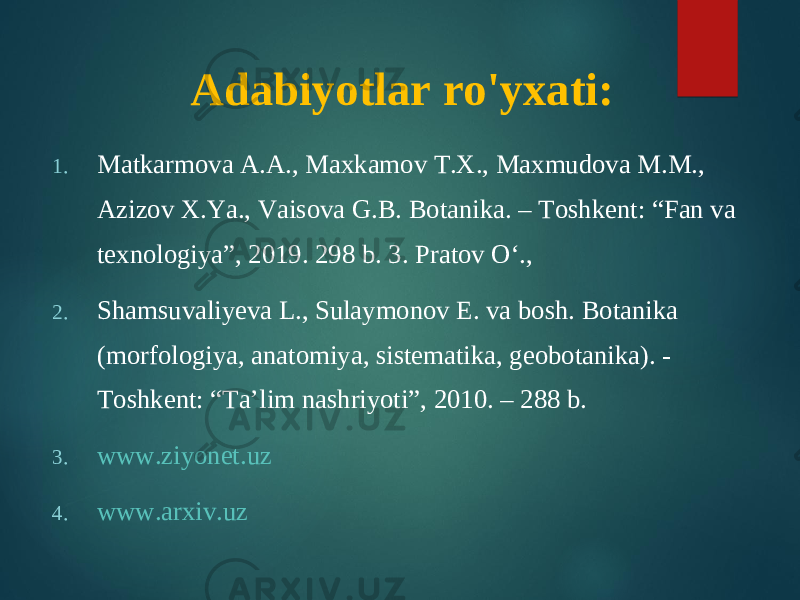 Adabiyotlar ro&#39;yxati: 1. Ма tkarmova А.А., Мах kamov Т.Х., Мах mudova М.М., А zizov Х. Ya., Vaisova G.B. Botanika. – То shkent: “Fan va texnologiya”, 2019. 298 b. 3. Pratov O‘., 2. Shamsuvaliyeva L., Sulaymonov E. va bosh. Botanika (morfologiya, anatomiya, sistematika, geobotanika). - Toshkent: “Ta’lim nashriyoti”, 2010. – 288 b. 3. www.ziyonet.uz 4. www.arxiv.uz 