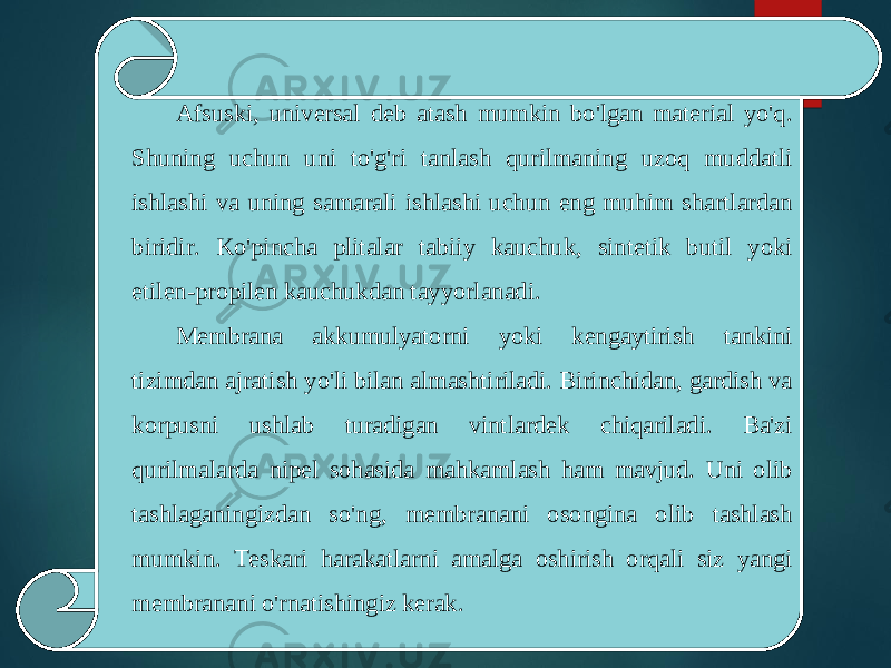 Afsuski, universal deb atash mumkin bo&#39;lgan material yo&#39;q. Shuning uchun uni to&#39;g&#39;ri tanlash qurilmaning uzoq muddatli ishlashi va uning samarali ishlashi uchun eng muhim shartlardan biridir. Ko&#39;pincha plitalar tabiiy kauchuk, sintetik butil yoki etilen-propilen kauchukdan tayyorlanadi. Membrana akkumulyatorni yoki kengaytirish tankini tizimdan ajratish yo&#39;li bilan almashtiriladi. Birinchidan, gardish va korpusni ushlab turadigan vintlardek chiqariladi. Ba&#39;zi qurilmalarda nipel sohasida mahkamlash ham mavjud. Uni olib tashlaganingizdan so&#39;ng, membranani osongina olib tashlash mumkin. Teskari harakatlarni amalga oshirish orqali siz yangi membranani o&#39;rnatishingiz kerak. 