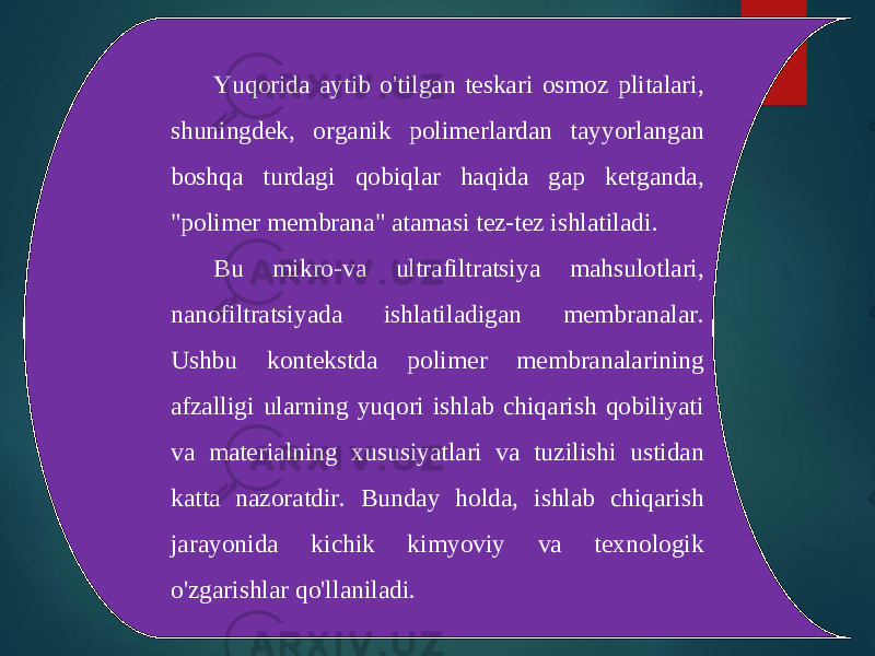 Yuqorida aytib o&#39;tilgan teskari osmoz plitalari, shuningdek, organik polimerlardan tayyorlangan boshqa turdagi qobiqlar haqida gap ketganda, &#34;polimer membrana&#34; atamasi tez-tez ishlatiladi. Bu mikro-va ultrafiltratsiya mahsulotlari, nanofiltratsiyada ishlatiladigan membranalar. Ushbu kontekstda polimer membranalarining afzalligi ularning yuqori ishlab chiqarish qobiliyati va materialning xususiyatlari va tuzilishi ustidan katta nazoratdir. Bunday holda, ishlab chiqarish jarayonida kichik kimyoviy va texnologik o&#39;zgarishlar qo&#39;llaniladi. 