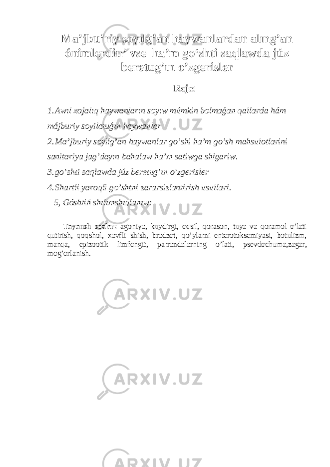 Ma’jbu’riy soy ı lg’an haywanlard an a l ı ng’an ónimler din ’ vse h a’ m go‘shti saqla w da j úz b eretu g’ ı n o’zg e risl e r Rej e : 1. Awıl xojalıq haywanların soyıw múmkin bolmaǵan qallarda hám májburiy soyilatuǵın haywanlar 2. Ma ’ jburiy soyilg ’ an haywanlar go’shi ha’m go’sh mahsulotlarini sanitariya jag’dayın bahalaw ha’m satiwga shigariw. 3. go’shti saqla w da j úz b eretu g’ ı n o’zg e risl e r 4. Shartli yaroqli go’shtni zararsizlantirish usullari. 5, Góshtiń shılımshıqlanıwı Tayansh sozler: agoniya, k uydirg i, oqsil, qorason, tuya va qoramol o’lati qutirish, qoqshol, xavfli shish, bradzot, qo’ylarni enterotoksemiyasi, botulizm, manqa, epizootik limfongit, parrandalarning o’lati, psevdochuma ,zagar, mog’or lanish. 