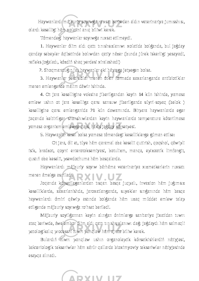 Haywanlardı májburiy soyıwǵa ro&#39;xsat beriwden aldın veterinariya jumısshısı, olardı keselligi hám xolatini anıq biliwi kerek. Tómendegi haywanlar soyıwǵa ruxsat etilmeydi. 1. Haywanlar ólim aldı qattı tınıshsızlanıwı xolatida bolǵanda, bul jaǵday qanday sebepler áqibetinde bolıwdan qatiy názer (bunda júrek iskerligi pasayadi, refleks joǵaladı, kózdiń shaq perdesi xiralashadi) 2. Shoqmaratuǵın jas haywanlar eki háptege jetpegen bolsa. 3. Haywanlar pestisidlar menen ótkir formada zaxarlanganda antibiotiklar menen emlengende málim dáwir ishinde. 4. Ot jara keselligine vaksina jiberilgandan keyin 14 kún ishinde, yamasa emlew ushın ot jara keselliga qarsı sarısuw jiberilganda súyri-sopaq (belok ) keselligine qarsı emlenganida 21 kún dawamında. Birpara haywanlarda eger joqarıda keltirilgen shanshıwlardan keyin haywanlarda temperatura kóterilmasa yamasa organizm emlewge qarsı hákis jaǵday kórsetpesi. 5. Haywanlar kesel bolsa yamasa tómendegi keselliklerge gúman etilse: Ot jara, óli et, túye hám qaramal oba keselii qutirish, qoqshol, qáwipli isik, bradzot, qoyni enterotoksemiyasi, botulizm, manqa, epizootik limfongit, qustıń oba keselii, psevdochuma hám basqalarda. Haywanlardı májburiy soyıw bárháma veterinariya xızmetkerlerin ruxsatı menen ámelge asıriladı. Joqarıda kórsetilaganlardan tısqarı basqa juqpalı, invazion hám juǵımsız keselliklerde, zaxarlanishda, jaroxatlanganda, suyekler sınǵanında hám basqa haywanlardı ómiri qáwip astında bolǵanda hám uzaq múddet emlew talap etilgende májburiy soyıwǵa ro&#39;hsat beriledi. Májburiy soyilǵannan keyin alınǵan ónimlerge sanitariya jixatidan tuwrı ataq beriwde, áwelembor ólim aldı qattı tınıshsızlanıwı daǵı jaǵdaydı hám salmaqli patologikalıq processni tuwrı parıqlaw hám ajrata biliw kerek. Bulardıń tuwrı parıqlaw ushın organoleptik kórsetkishlerdiń nátiyjesi, bakteriologik tekseriwler hám zárúr qallarda bioximyoviy tekseriwler nátiyjesinde esapqa alınadı. 