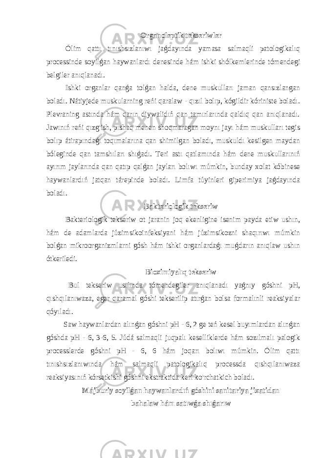 Organoleptik tekseriwler Ólim qattı tınıshsızlanıwı jaǵdayında yamasa salmaqli patologikalıq processinde soyilǵan haywanlardı denesinde hám ishki shólkemlerinde tómendegi belgiler anıqlanadı. Ishki organlar qanǵa tolǵan halda, dene muskulları jaman qansızlangan boladı. Nátiyjede muskularning reńi qaralaw - qızıl bolıp, kógildir kóriniste boladı. Plevraning astında hám qarın diywalidıń qan tamırlarında qaldıq qan anıqlanadı. Jawınıń reńi qızg&#39;ish, pıshaq menen shoqmaragan moynı jayı hám muskulları tegis bolıp átirapındaǵı toqımalarına qan shimilgan boladı, muskuldı kesilgen maydan bóleginde qan tamshıları shıǵadı. Teri astı qatlamında hám dene muskullarınıń ayırım jaylarında qan qatıp qalǵan jayları bolıwı múmkin, bunday xolat kóbinese haywanlardıń jatqan tárepinde boladı. Limfa túyinleri giperimiya jaǵdayında boladı. Bakteriologik tekseriw Bakteriologik tekseriw ot jaranin joq ekenligine isenim payda etiw ushın, hám de adamlarda júzimsikoinfeksiyani hám júzimsikozni shaqırıwı múmkin bolǵan mikroorganizmlarni gósh hám ishki organlardaǵı muǵdarın anıqlaw ushın ótkeriledi. Bioximiyalıq tekseriw Bul tekseriw usılında tómendegiler anıqlanadı yaǵnıy góshni pH, qıshqılanıwaza, eger qaramal góshi tekserilip atırǵan bolsa formalınli reaksiyalar qóyıladı. Saw haywanlardan alınǵan góshni pH - 6, 2 ge teń kesel buyımlardan alınǵan góshda pH - 6, 3-6, 5. Júdá salmaqli juqpalı keselliklerde hám sozılmalı palogik processlerde góshni pH - 6, 6 hám joqarı bolıwı múmkin. Ólim qattı tınıshsızlanıwında hám salmaqli patologikalıq processda qıshqılanıwaza reaksiyasınıń kórsetkishi góshni ekstraktida keri ko&#39;rchatkich boladı. Májburiy soyilǵan haywanlardıń góshini sanitariya jixatidan bahalaw hám satıwǵa shıǵarıw 