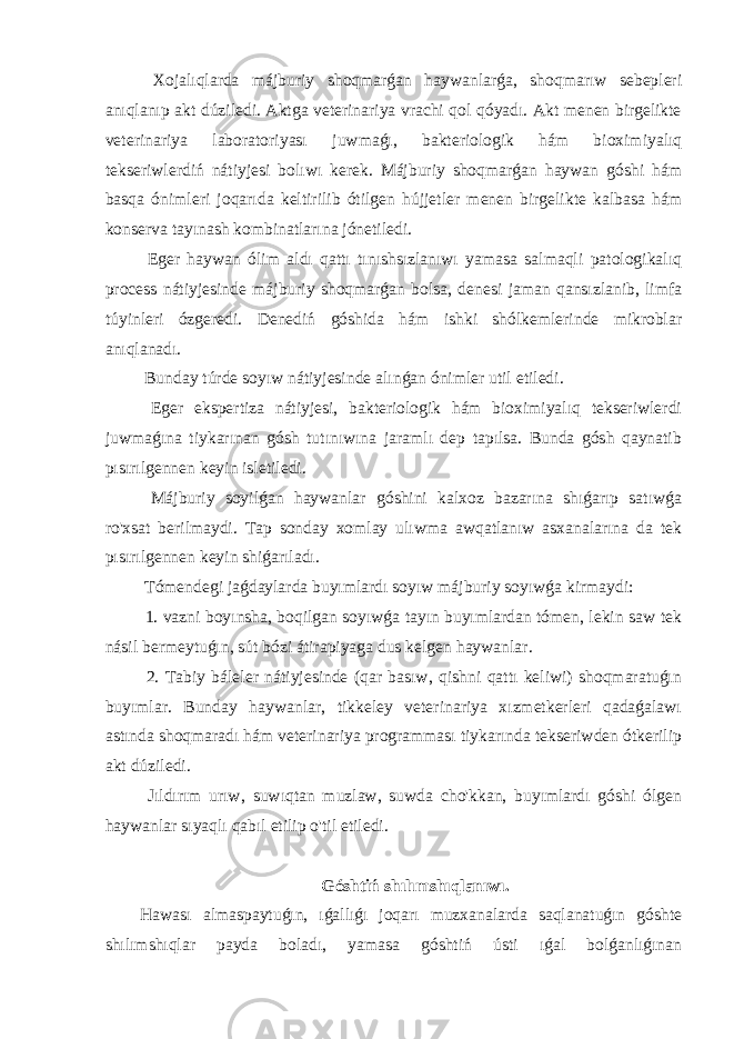  Xojalıqlarda májburiy shoqmarǵan haywanlarǵa, shoqmarıw sebepleri anıqlanıp akt dúziledi. Aktga veterinariya vrachi qol qóyadı. Akt menen birgelikte veterinariya laboratoriyası juwmaǵı, bakteriologik hám bioximiyalıq tekseriwlerdiń nátiyjesi bolıwı kerek. Májburiy shoqmarǵan haywan góshi hám basqa ónimleri joqarıda keltirilib ótilgen hújjetler menen birgelikte kalbasa hám konserva tayınash kombinatlarına jónetiledi. Eger haywan ólim aldı qattı tınıshsızlanıwı yamasa salmaqli patologikalıq process nátiyjesinde májburiy shoqmarǵan bolsa, denesi jaman qansızlanib, limfa túyinleri ózgeredi. Denediń góshida hám ishki shólkemlerinde mikroblar anıqlanadı. Bunday túrde soyıw nátiyjesinde alınǵan ónimler util etiledi. Eger ekspertiza nátiyjesi, bakteriologik hám bioximiyalıq tekseriwlerdi juwmaǵına tiykarınan gósh tutınıwına jaramlı dep tapılsa. Bunda gósh qaynatib pısırılgennen keyin isletiledi. Májburiy soyilǵan haywanlar góshini kalxoz bazarına shıǵarıp satıwǵa ro&#39;xsat berilmaydi. Tap sonday xomlay ulıwma awqatlanıw asxanalarına da tek pısırılgennen keyin shiǵarıladı. Tómendegi jaǵdaylarda buyımlardı soyıw májburiy soyıwǵa kirmaydi: 1. vazni boyınsha, boqilgan soyıwǵa tayın buyımlardan tómen, lekin saw tek násil bermeytuǵın, sút bózi átirapiyaga dus kelgen haywanlar. 2. Tabiy báleler nátiyjesinde (qar basıw, qishni qattı keliwi) shoqmaratuǵın buyımlar. Bunday haywanlar, tikkeley veterinariya xızmetkerleri qadaǵalawı astında shoqmaradı hám veterinariya programması tiykarında tekseriwden ótkerilip akt dúziledi. Jıldırım urıw, suwıqtan muzlaw, suwda cho&#39;kkan, buyımlardı góshi ólgen haywanlar sıyaqlı qabıl etilip o&#39;til etiledi. Góshtiń shılımshıqlanıwı. Hawası almaspaytuǵın, ıǵallıǵı joqarı muzxanalarda saqlanatuǵın góshte shılımshıqlar payda boladı, yamasa góshtiń ústi ıǵal bolǵanlıǵınan 