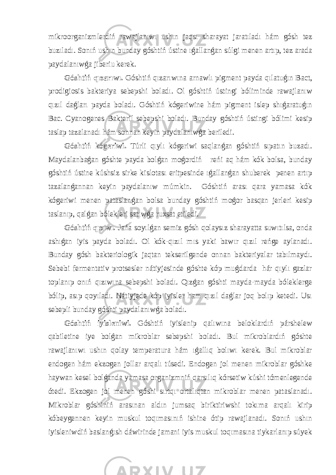 mikroorganizmlerdiń rawajlanıwı ushın jaqsı sharayat jaratıladı hám gósh tez buzıladı. Sonıń ushın bunday góshtiń ústine ıǵallanǵan súlgi menen artıp, tez arada paydalanıwǵa jiberiu kerek. Góshtiń qızarıwı. Góshtiń qızarıwına arnawlı pigment payda qılatuǵın Bact, prodigiosis bakteriya sebepshi boladı. Ol góshtiń ústingi bóliminde rawajlanıw qızıl daǵları payda boladı. Góshtiń kógeriwine hám pigment islep shıǵaratuǵın Bac. Cyanogenes Bakteril sebepshi boladı. Bunday góshtiń ústingi bólimi kesip taslap tazalanadı hám sonnan keyin paydalanıwǵa beriledi. Góshtiń kógeriwi. Túrli qıylı kógeriwi saqlanǵan góshtiń sıpatın buzadı. Maydalanbaǵan góshte payda bolǵan moǵordiń reńi aq hám kók bolsa, bunday góshtiń ústine kúshsiz sirke kislotası eritpesinde ıǵallanǵan shuberek penen artıp tazalanǵannan keyin paydalanıw múmkin. Góshtiń arası qara yamasa kók kógeriwi menen pataslanǵan bolsa bunday góshtiń moǵor basqan jerleri kesip taslanıp, qalǵan bólekleri satıwǵa ruxsat etiledi. Góshtiń qızıwı. Jańa soyılǵan semiz gósh qolaysız sharayatta suwıtılsa, onda ashıǵan iyis payda boladı. Ol kók-qızıl mıs yaki bawır qızıl reńge aylanadı. Bunday gósh bakteriologik jaqtan tekserilgende onnan bakteriyalar tabılmaydı. Sebebi fermentativ protsesler nátiyjesinde góshte kóp muǵdarda hár qıylı gazlar toplanıp onıń qızıwına sebepshi boladı. Qızǵan góshti mayda-mayda bóleklerge bólip, asıp qoyıladı. Nátiyjede kóp iyisler ham qızıl daǵlar joq bolıp ketedi. Usı sebepli bunday góshti paydalanıwǵa boladı. Góshtiń iyisleniwi. Góshtiń iyislenip qalıwına beloklardıń párshelew qabiletine iye bolǵan mikroblar sebepshi boladı. Bul mikroblardıń góshte rawajlanıwı ushın qolay temperatura hám ıǵallıq bolıwı kerek. Bul mikroblar endogen hám ekzogen jollar arqalı túsedi. Endogen jol menen mikroblar góshke haywan kesel bolǵanda yamasa organizmniń qarsılıq kórsetiw kúshi tómenlegende ótedi. Ekzogen jol menen góshi sırtqı ortalıqtan mikroblar menen pataslanadı. Mikroblar góshiniń arasınan aldın jumsaq biriktiriwshi tokıma arqalı kirip kóbeygennen keyin muskul toqımasınıń ishine ótip rawajlanadı. Sonıń ushın iyisleniwdiń baslanǵısh dáwirinde jamani iyis muskul toqımasına tiykarlanıp súyek 