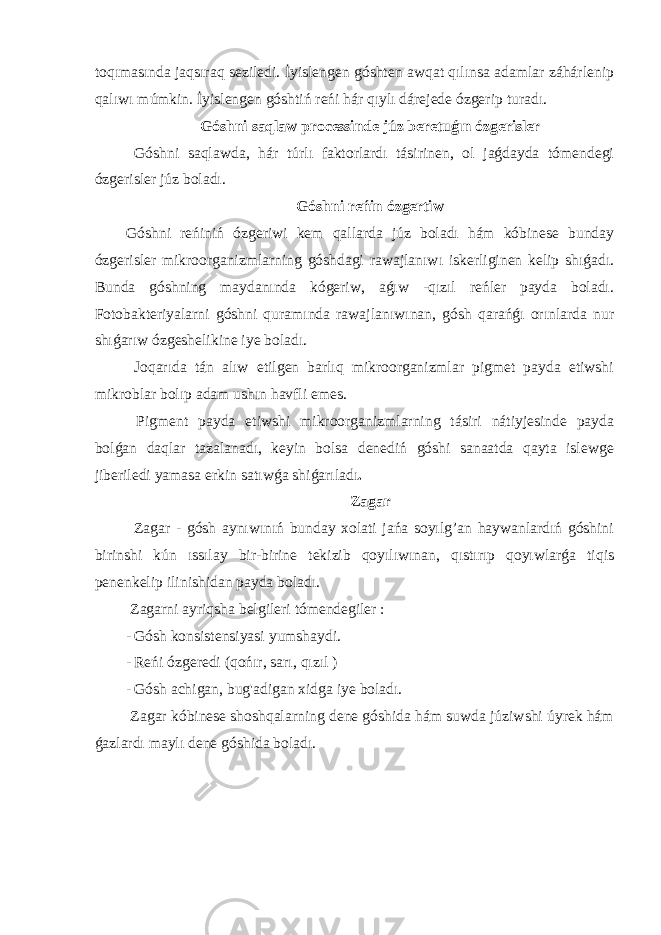 toqımasında jaqsıraq seziledi. İyislengen góshten awqat qılınsa adamlar záhárlenip qalıwı múmkin. İyislengen góshtiń reńi hár qıylı dárejede ózgerip turadı. Góshni saqlaw processinde júz beretuǵın ózgerisler Góshni saqlawda, hár túrlı faktorlardı tásirinen, ol jaǵdayda tómendegi ózgerisler júz boladı. Góshni reńin ózgertiw Góshni reńiniń ózgeriwi kem qallarda júz boladı hám kóbinese bunday ózgerisler mikroorganizmlarning góshdagi rawajlanıwı iskerliginen kelip shıǵadı. Bunda góshning maydanında kógeriw, aǵıw -qızıl reńler payda boladı. Fotobakteriyalarni góshni quramında rawajlanıwınan, gósh qarańǵı orınlarda nur shıǵarıw ózgeshelikine iye boladı. Joqarıda tán alıw etilgen barlıq mikroorganizmlar pigmet payda etiwshi mikroblar bolıp adam ushın havfli emes. Pigment payda etiwshi mikroorganizmlarning tásiri nátiyjesinde payda bolǵan daqlar tazalanadı, keyin bolsa denediń góshi sanaatda qayta islewge jiberiledi yamasa erkin satıwǵa shiǵarıladı . Zagar Zagar - gósh aynıwınıń bunday xolati jańa soyılg’an haywanlardıń góshini birinshi kún ıssılay bir-birine tekizib qoyılıwınan, qıstırıp qoyıwlarǵa tiqis penenkelip ilinishidan payda boladı. Zagarni ayriqsha belgileri tómendegiler : - Gósh konsistensiyasi yumshaydi. - Reńi ózgeredi (qońır, sarı, qızıl ) - Gósh achigan, bug&#39;adigan xidga iye boladı. Zagar kóbinese shoshqalarning dene góshida hám suwda júziwshi úyrek hám ǵazlardı maylı dene góshida boladı. 