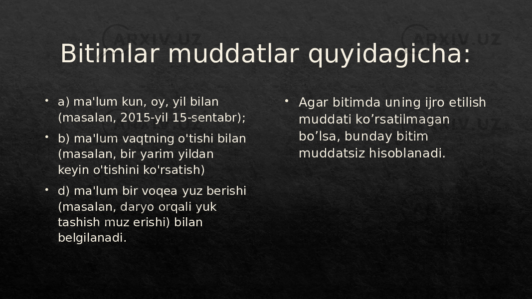 Bitimlar muddatlar quyidagicha:  a) ma&#39;lum kun, oy, yil bilan (masalan, 2015-yil 15-sentabr);  b) ma&#39;lum vaqtning o&#39;tishi bilan (masalan, bir yarim yildan keyin o&#39;tishini ko&#39;rsatish)  d) ma&#39;lum bir voqea yuz berishi (masalan, daryo orqali yuk tashish muz erishi) bilan belgilanadi.  Agar bitimda uning ijro etilish muddati ko’rsatilmagan bo’lsa, bunday bitim muddatsiz hisoblanadi.011B 01 1F 3E 01 23 3E 2B 01 21 3E 1C 23 01 0B 1D 2328 1D 