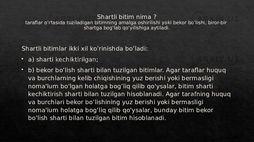 Shartli bitim nima ? taraflar oʻrtasida tuziladigan bitimning amalga oshirilishi yoki bekor boʻlishi, biror-bir shartga bog&#39;lab qo&#39;yilishiga aytiladi. Shartli bitimlar ikki xil ko’rinishda bo’ladi:  a) sharti kechiktirilgan;  b) bekor boʻlish sharti bilan tuzilgan bitimlar. Agar taraflar huquq va burchlarning kelib chiqishining yuz berishi yoki bermasligi noma&#39;lum bo&#39;lgan holatga bogʻliq qilib qo&#39;ysalar, bitim sharti kechiktirish sharti bilan tuzilgan hisoblanadi. Agar tarafning huquq va burchlari bekor boʻlishining yuz berishi yoki bermasligi noma&#39;lum holatga bogʻliq qilib qo&#39;ysalar, bunday bitim bekor bo&#39;lish sharti bilan tuzilgan bitim hisoblanadi.07 1C 2C 07 01 1F3F052C 01 233F0523 291F 2F 2B 291F 2F 2328 