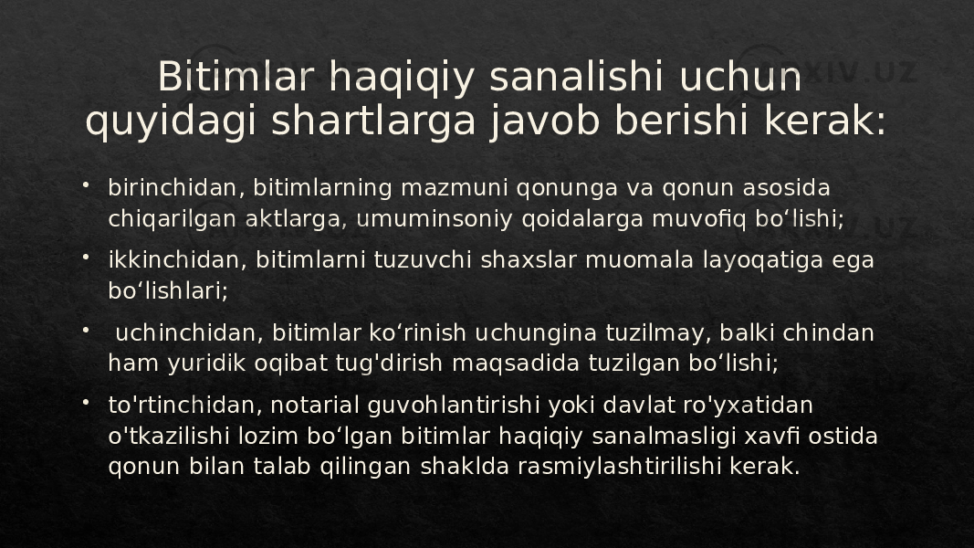 Bitimlar haqiqiy sanalishi uchun quyidagi shartlarga javob berishi kerak:  birinchidan, bitimlarning mazmuni qonunga va qonun asosida chiqarilgan aktlarga, umuminsoniy qoidalarga muvofiq boʻlishi;  ikkinchidan, bitimlarni tuzuvchi shaxslar muomala layoqatiga ega boʻlishlari;  uchinchidan, bitimlar koʻrinish uchungina tuzilmay, balki chindan ham yuridik oqibat tug&#39;dirish maqsadida tuzilgan boʻlishi;  to&#39;rtinchidan, notarial guvohlantirishi yoki davlat ro&#39;yxatidan o&#39;tkazilishi lozim boʻlgan bitimlar haqiqiy sanalmasligi xavfi ostida qonun bilan talab qilingan shaklda rasmiylashtirilishi kerak.01 27 01 231B20 31 01 1B 2328 01 05 26 2D 01 1C 28 2728 