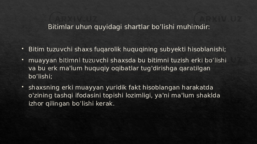 Bitimlar uhun quyidagi shartlar bo’lishi muhimdir:  Bitim tuzuvchi shaxs fuqarolik huquqining subyekti hisoblanishi;  muayyan bitimni tuzuvchi shaxsda bu bitimni tuzish erki boʻlishi va bu erk ma&#39;lum huquqiy oqibatlar tug&#39;dirishga qaratilgan boʻlishi;  shaxsning erki muayyan yuridik fakt hisoblangan harakatda o&#39;zining tashqi ifodasini topishi lozimligi, ya&#39;ni ma&#39;lum shaklda izhor qilingan boʻlishi kerak.01 01 011B1C 01 1D26 291F 2328 01 2C 28 1B 