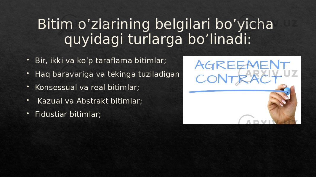 Bitim o’zlarining belgilari bo’yicha quyidagi turlarga bo’linadi:  Bir, ikki va ko’p taraflama bitimlar;  Haq baravariga va tekinga tuziladigan bitimlar;  Konsessual va real bitimlar;  Kazual va Abstrakt bitimlar;  Fidustiar bitimlar;01 2726 01 011B20 01 08 01 17 01 05 17 01 3C 