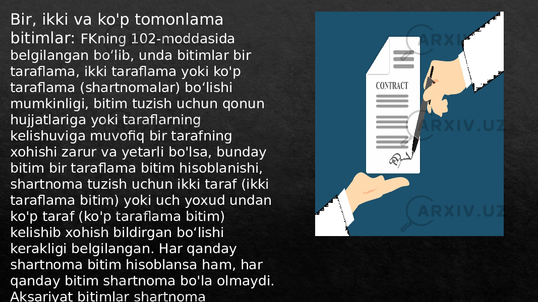 Bir, ikki va ko&#39;p tomonlama bitimlar: FKning 102-moddasida belgilangan boʻlib, unda bitimlar bir taraflama, ikki taraflama yoki ko&#39;p taraflama (shartnomalar) boʻlishi mumkinligi, bitim tuzish uchun qonun hujjatlariga yoki taraflarning kelishuviga muvofiq bir tarafning xohishi zarur va yetarli bo&#39;lsa, bunday bitim bir taraflama bitim hisoblanishi, shartnoma tuzish uchun ikki taraf (ikki taraflama bitim) yoki uch yoxud undan ko&#39;p taraf (ko&#39;p taraflama bitim) kelishib xohish bildirgan boʻlishi kerakligi belgilangan. Har qanday shartnoma bitim hisoblansa ham, har qanday bitim shartnoma bo&#39;la olmaydi. Aksariyat bitimlar shartnoma hisoblanishi mumkin. Shu sababli shartnomaga aksariyat hollarda bitim qoidalari qo&#39;llaniladi. 