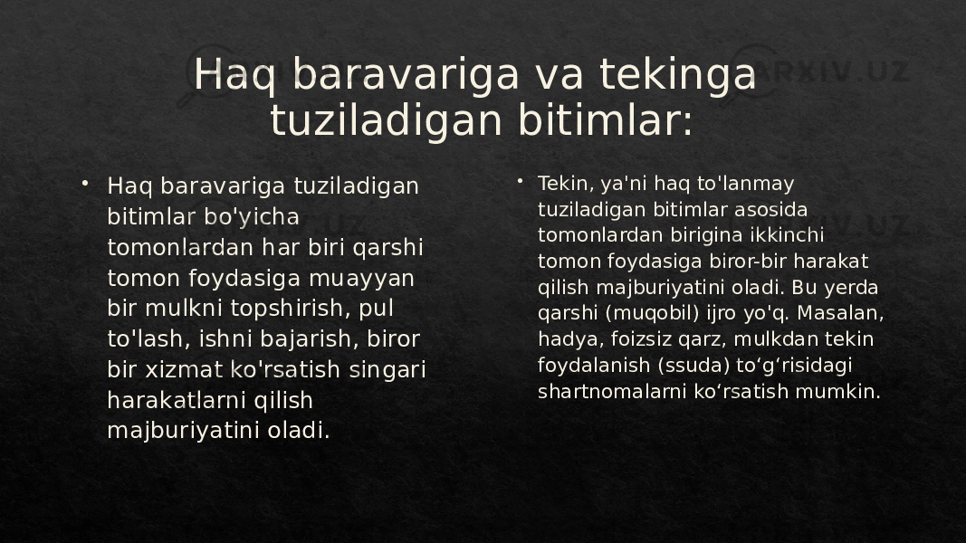 Haq baravariga va tekinga tuziladigan bitimlar:  Haq baravariga tuziladigan bitimlar bo&#39;yicha tomonlardan har biri qarshi tomon foydasiga muayyan bir mulkni topshirish, pul to&#39;lash, ishni bajarish, biror bir xizmat ko&#39;rsatish singari harakatlarni qilish majburiyatini oladi.  Tekin, ya&#39;ni haq to&#39;lanmay tuziladigan bitimlar asosida tomonlardan birigina ikkinchi tomon foydasiga biror-bir harakat qilish majburiyatini oladi. Bu yerda qarshi (muqobil) ijro yo&#39;q. Masalan, hadya, foizsiz qarz, mulkdan tekin foydalanish (ssuda) toʻgʻrisidagi shartnomalarni koʻrsatish mumkin.081F2705231F201F291F201B 1C26331B1E 01 08 231B1C 1C 1C 231B20 1C 231B20 2D 1D1F 01 03 1C 1C 1C 27 27 2D 25 2C 