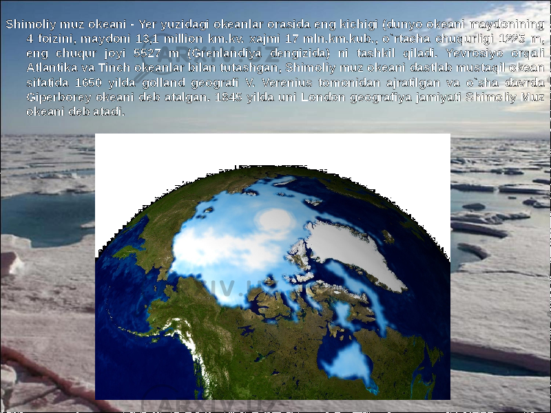 2Shimoliy muz okeani - Yer yuzidagi okeanlar orasida eng kichigi (dunyo okeani maydonining 4 foizini, maydoni 13,1 million km.kv. xajmi 17 mln.km.kub., o`rtacha chuqurligi 1225 m, eng chuqur joyi 5527 m (Grenlandiya dengizida) ni tashkil qiladi. Yevrosiyo orqali Atlantika va Tinch okeanlar bilan tutashgan, Shimoliy muz okeani dastlab mustaqil okean sifatida 1650 yilda golland geografi V. Verenius tomonidan ajratilgan va o`sha davrda Giperborey okeani deb atalgan. 1845 yilda uni London geografiya jamiyati Shimoliy Muz okeani deb atadi. 