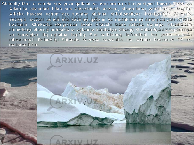 6Shimoliy Muz okeanida suv yuza qatlami va muzlarning sirkulyatsiyasi hamda Tinch va Atlantika okeanlari bilan suv almashinish asosan, shamolning yo`nalishiga bog`lik, Arktika havzasi uchun esa suvning siklonal sirkulyatsiiyasi harakterlidir. Shimoliy Yevropa havzasi uchun esa suvning qatlami va muzliklarning sirkulyatsiyasi Arktika havzasini Chukotka dengizidan kesib o`tuvchi trans Arktika oqimiga, Alyaskadan shimoldagi Sharqiy antitsiklonal aylanma harakatga, Sharqiy Grenlandiya sovuq oqimga va Norvegiya iliq oqimiga bog`liq. Suv sathininng ko`tarilishi har yarim sutkada takrorlanadi. Balandligi Shimoliy Yevropa havzasida 1m, Arktika havzasida 0.5 m, maksimali 6 m. 