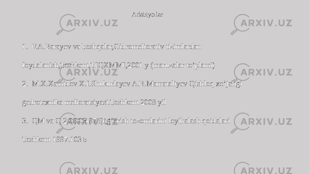 Adabiyotlar 1. F.A.Barayev va boshqalar,Gidromeliorativ tizimlardan foydalanish,Toshkent,TIQXMMI,2001 y (maruzalar to’plami) 2. M.X.Xamidov X.I.Shukurlayev A.B.Mamataliyev Qishloq xo’jaligi gedrotexnika melioratsiyasi.Toshkent 2008 yil 3. QM va Q 2.06.03-97 Sug’orish tozomlarini loyihalash qoidalari Toshkent 1997.103 b 