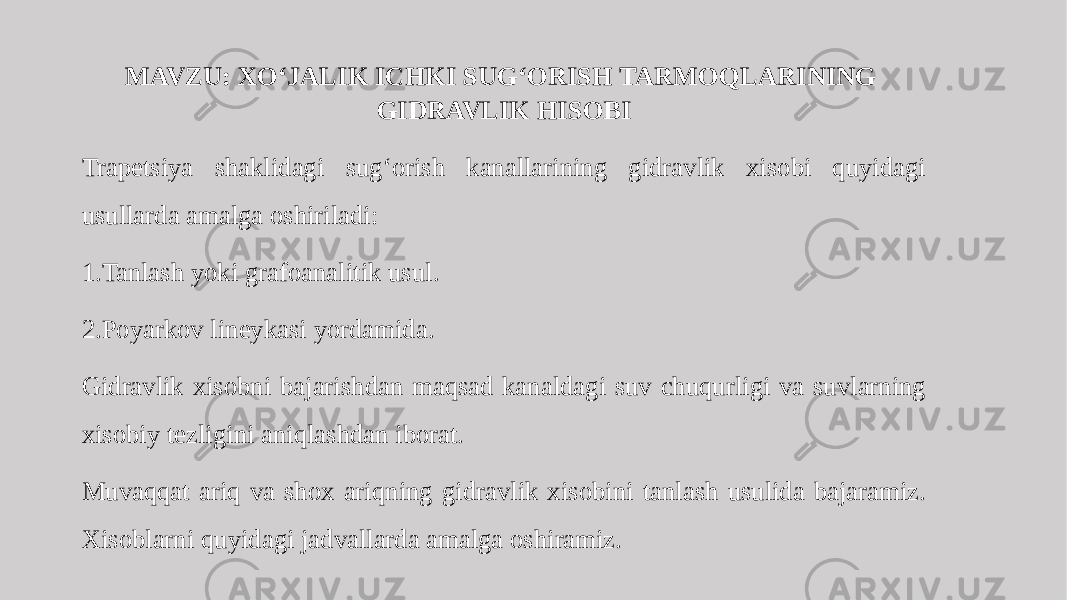 MAVZU: XO‘JALIK ICHKI SUG‘ORISH TARMOQLARINING GIDRAVLIK HISOBI Trapetsiya shaklidagi sug‘orish kanallarining gidravlik xisobi quyidagi usullarda amalga oshiriladi: 1.Tanlash yoki grafoanalitik usul. 2.Poyarkov lineykasi yordamida. Gidravlik xisobni bajarishdan maqsad kanaldagi suv chuqurligi va suvlarning xisobiy tezligini aniqlashdan iborat. Muvaqqat ariq va shox ariqning gidravlik xisobini tanlash usulida bajaramiz. Xisoblarni quyidagi jadvallarda amalga oshiramiz. 