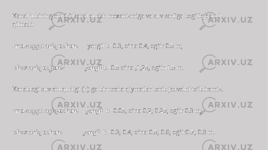 Kanal tubining eni (b) kanal qurish mexanizmiga va suv sarfiga bog‘liq qabul qilinadi: • muvaqqat ariq uchun: yengil b=0.3, o’rta 0.4, og’ir 0.5 m; • shox ariq uchun: yengil b=0.5 o’rta ,1,25, og’ir-1.5 m. Kanaldagi suv chuqurligi (h) ga bir necha qiymatlar berib jadvalni to‘ldiramiz. • muvaqqat ariq uchun: yengil h=0.05; o’rta 0.2; 0.25; og’ir 0.3 m; • shox ariq uchun: yengil h=0.3; 0.4; o’rta 0.5; 0.6; og’ir0.7; 0.8 m. 