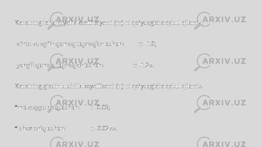 Kanalning ichki qiyalik koeffitsiyenti (m) ni qo’ydagicha qabul qilamiz. • o‘rta va og‘ir qumoq tuproqlar uchun: m=1.0; • yengil qumoq tuproqlar uchun: m=1.25. Kanalning g‘adir-budirlik koyeffisenti (n) ni qo’ydagicha qabul qilamiz. * muvaqqat ariq uchun : n=0.03; * shox ariq uchun : n=0.0275. 