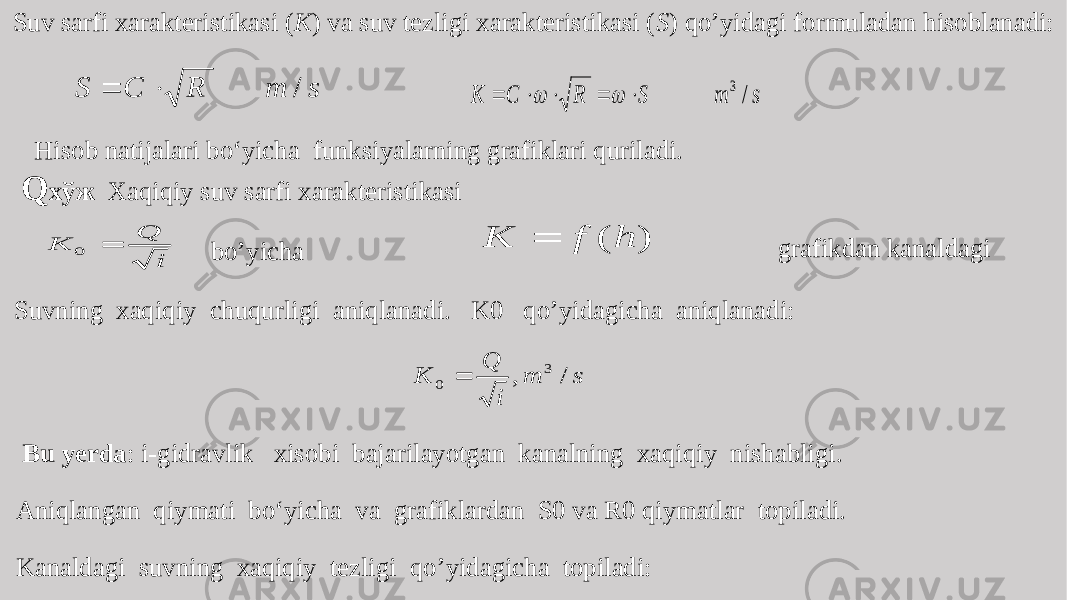 Suv sarfi xarakteristikasi ( К ) va suv tezligi xarakteristikasi ( S ) qo’yidagi formuladan hisoblanadi: Hisob natijalari bo‘yicha funksiyalarning grafiklari quriladi. Q хўж Xaqiqiy suv sarfi xarakteristikasi grafikdan kanaldagi bo’yicha Suvning xaqiqiy chuqurligi aniqlanadi. K0 qo’yidagicha aniqlanadi: Bu yerda : i-gidravlik xisobi bajarilayotgan kanalning xaqiqiy nishabligi. Aniqlangan qiymati bo‘yicha va grafiklardan S0 va R0 qiymatlar topiladi. Kanaldagi suvning xaqiqiy tezligi qo’yidagicha topiladi: s m R C S /   s m S R C K / 3        i Q K  0 ) ( h f K  s m i Q K / , 3 0  