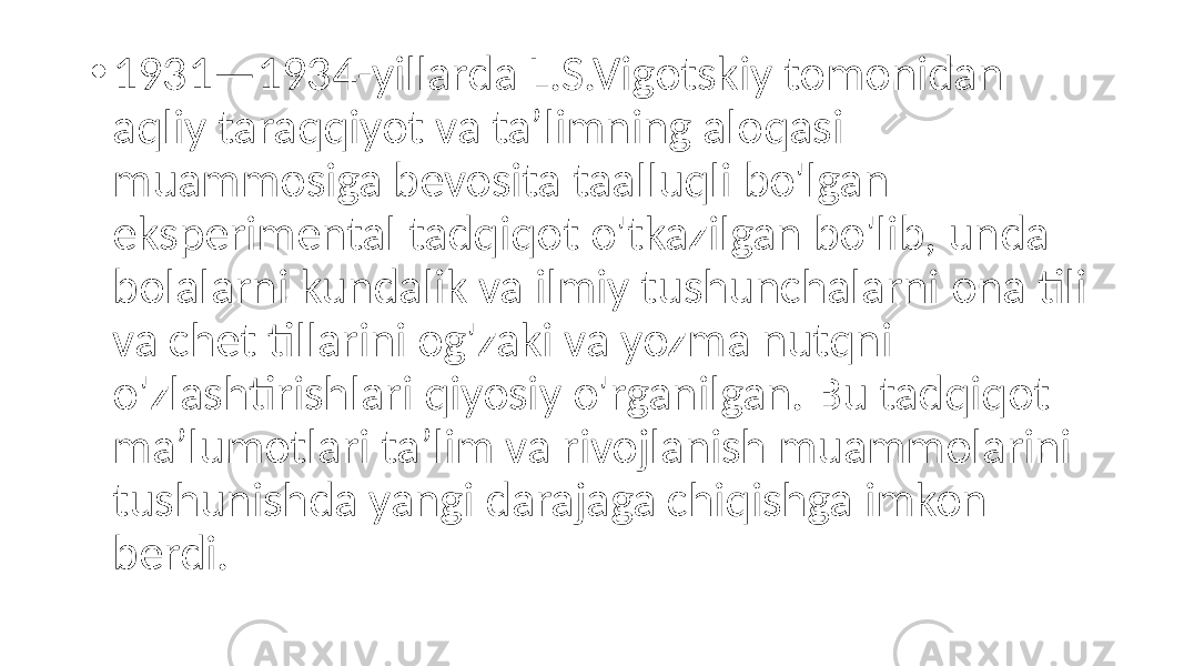 • 1931—1934-yillarda L.S.Vigotskiy tomonidan aqliy taraqqiyot va ta’limning aloqasi muammosiga bevosita taalluqli bo&#39;lgan eksperimental tadqiqot o&#39;tkazilgan bo&#39;lib, unda bolalarni kundalik va ilmiy tushunchalarni ona tili va chet tillarini og&#39;zaki va yozma nutqni o&#39;zlashtirishlari qiyosiy o&#39;rganilgan. Bu tadqiqot ma’lumotlari ta’lim va rivojlanish muammolarini tushunishda yangi darajaga chiqishga imkon berdi. 