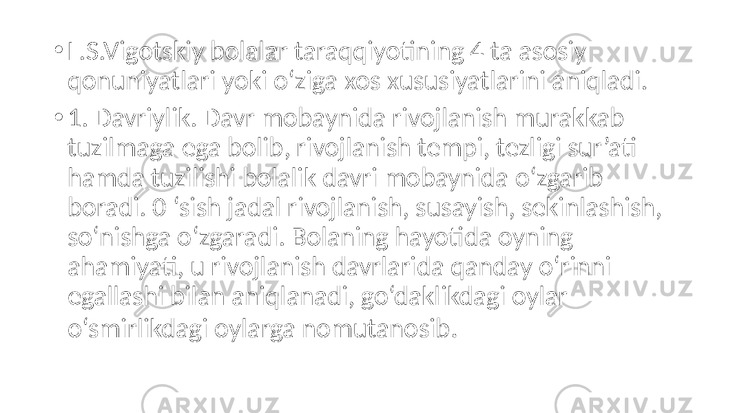 • L.S.Vigotskiy bolalar taraqqiyotining 4 ta asosiy qonuniyatlari yoki o‘ziga xos xususiyatlarini aniqladi. • 1. Davriylik. Davr mobaynida rivojlanish murakkab tuzilmaga ega bolib, rivojlanish tempi, tezligi sur’ati hamda tuzilishi bolalik davri mobaynida o‘zgarib boradi. 0 ‘sish jadal rivojlanish, susayish, sekinlashish, so‘nishga o‘zgaradi. Bolaning hayotida oyning ahamiyati, u rivojlanish davrlarida qanday o‘rinni egallashi bilan aniqlanadi, go‘daklikdagi oylar o‘smirlikdagi oylarga nomutanosib . 